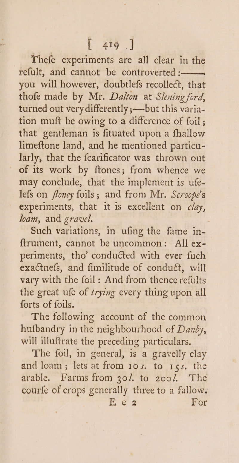 or | 4tg | Thefe experiments are all clear in the refult, and cannot be controverted :——— you will however, doubtlefs recollect, that thofe made by Mr. Dalton at Slening ford, turned out very differently ;—-but this varia- tion muft be owing to a difference of foil; that gentleman is fituated upon a fhallow limeftone land, and he mentioned particu- Jarly, that the fcarificator was thrown out of its work by ftones; from whence we may conclude, that the implement is ufe- lefs on ffoney foils; and from Mr. Scroope’s experiments, that it is excellent on clay, loam, and gravel, . Such variations, in ufing the fame in- {trument, cannot be uncommon: All ex- periments, tho’ conducted with ever fuch exactnefs, and fimilitude of conduét, will vary with the foil: And from thence refults the great ufe of ¢ryzmg every thing upon all forts of foils. The following account of the common hufbandry in the neighbourhocd of Danby, will illuftrate the preceding particulars. The fou, in general, is a gravelly clay and loam; lets at from 10s. to 155. the arable. Farms from 30/. to 200/, The courfe of crops generally three to a fallow.