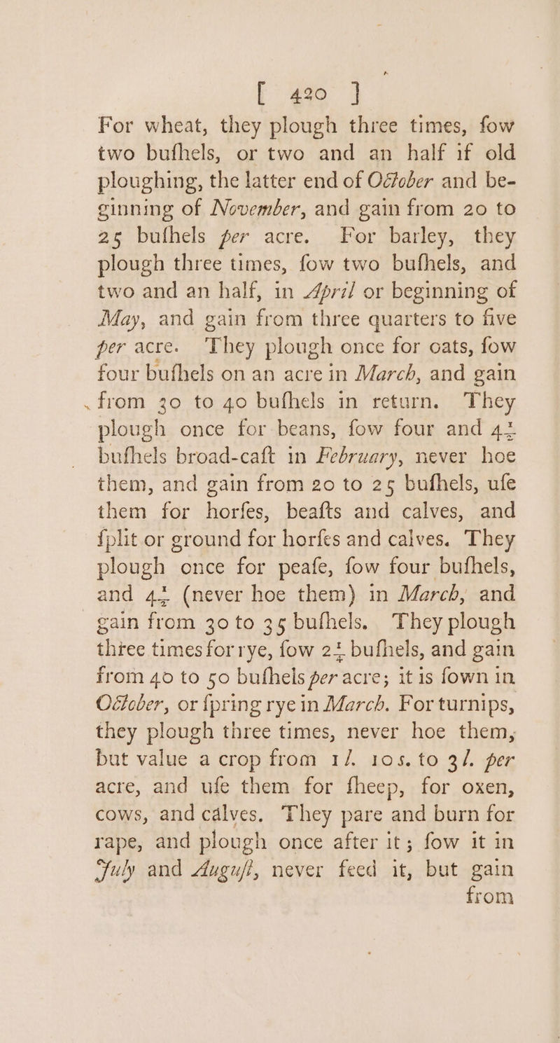 For wheat, they plough three times, fow two bufhels, or two and an half if old ploughing, the latter end of Ogfober and be- ginning of November, and gain from 20 to 25 bufhels fer acre. For barley, they plough three times, fow two bufhels, and two and an half, in 4ri/ or beginning of May, and gain from three quarters to five per acre. ‘They plough once for oats, fow four bufhels on an acre in March, and gain . from 30 to 40 bufhels in return. They plough once for beans, fow four and 42 bufhels broad-caft in February, never hoe them, and gain from 20 to 25 bufhels, ufe them for horfes, beafts and calves, and fplit or ground for horfes and calves. They plough once for peafe, fow four bufhels, and 43 (never hoe them) in March, and gain from 30 to 35 bufhels. They plough three times for rye, fow 2+ bufhels, and gain from 40 to 50 buthels fer acre; it is fown in Oétober, or {pring rye in March. For turnips, they plough three times, never hoe them, but value a crop from 1/. 105. to 3/. per acre, and ufe them for fheep, for oxen, cows, and calves, They pare and burn for rape, and plough once after it; fow it in Fuly and duguft, never feed it, but gain from