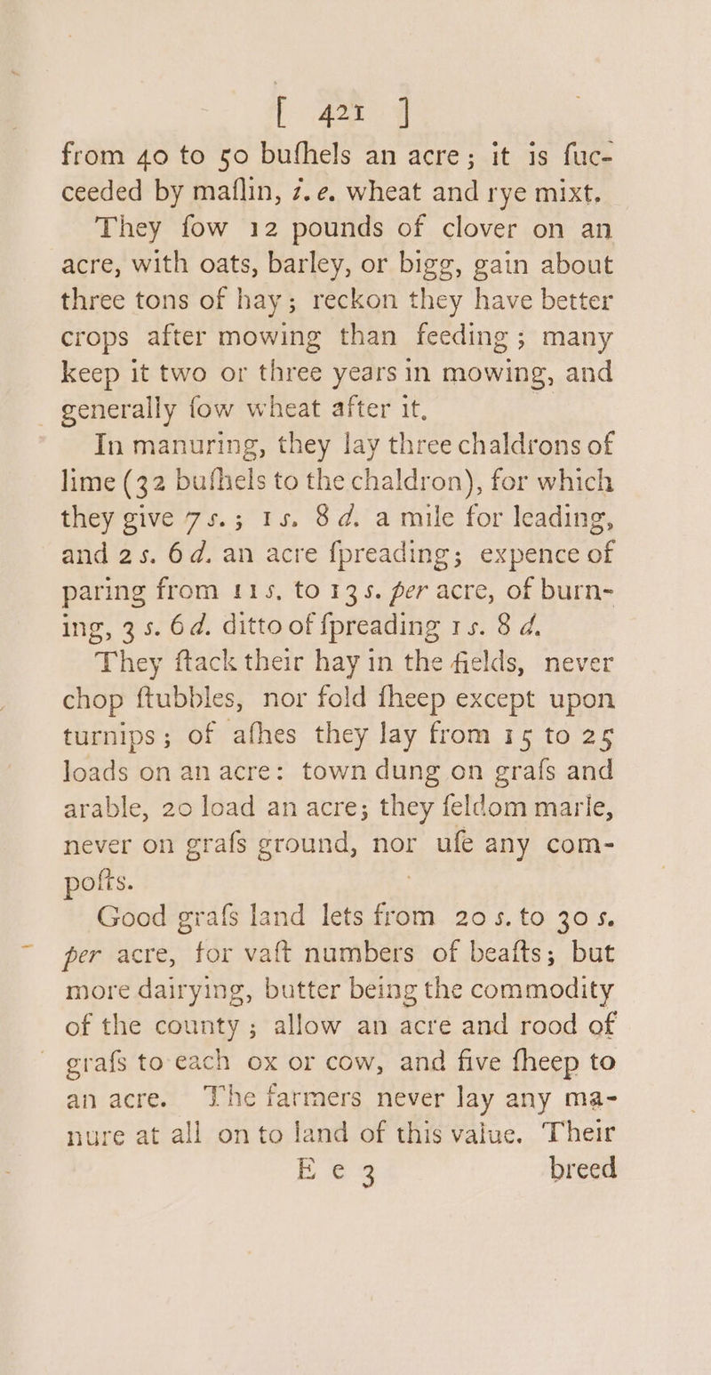 _ from 40 to 50 bufhels an acre; it is fuc- ceeded by maiflin, z.e. wheat and rye mixt, They fow 12 pounds of clover on an acre, with oats, barley, or bigg, gain about three tons of hay; reckon they have better crops after mowing than feeding ; many keep it two or three years in mowing, and In manuring, they lay three chaldrons of lime (32 bufhels to the chaldron), for which they give 7s.; 15. 8d. a mile for leading, and 2s. 6d. an acre {preading; expence of paring from 115, to 135. per acre, of burn- ing, 35. 6d. ditto of fpreading rs. 8 d. They ftack their hay in the fields, never chop ftubbles, nor fold fheep except upon turnips; of afhes they lay from 15 to 25 loads on an acre: town dung on grafs and arable, 20 load an acre; they feldom marle, never on grafs ground, nor ufe any com- pofts. Good grafs land lets sl 20 5.to 305. per acre, for vaft numbers of beafts; but more dairying, butter being the commodity of the county ; allow an acre and rood of grafs to each ox or cow, and five fheep to an acre. The farmers never Jay any ma- nure at all on to land of this value. Their a breed