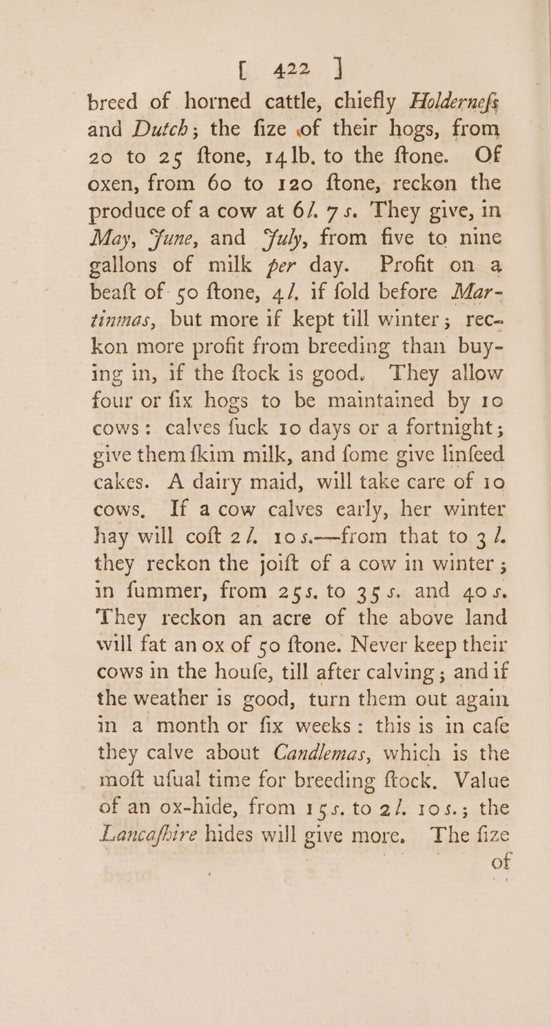 breed of horned cattle, chiefly Holdernefs and Dutch; the fize of their hogs, from 20 to 25 ftone, 141b. to the ftone. Of oxen, from 60 to 120 {ftone, reckon the produce of a cow at 6/.75. They give, in May, ‘fune, and ‘fuly, from five to nine gallons of milk per day. Profit on a beaft of so ftone, 4/, if fold before Mar- tinmas, but more if kept till winter; rec- kon more profit from breeding than buy- ing in, if the ftock is good. They allow four or fix hogs to be maintained by 10 cows: calves fick Io days or a fortnight ; give them {kim milk, and fome give linfeed cakes. A dairy maid, will take care of 10 cows, If a cow calves early, her winter hay will coft 27 105.—from that to 3 /. they reckon the joift of a cow in winter ; in fummer, from 25s. to 355. and gos. They reckon an acre of the above land will fat an ox of 50 ftone. Never keep their cows in the houfe, till after calving ; and if the weather is good, turn them out again in a month or fix weeks: this is in cafe they calve about Candlemas, which is the moft ufual time for breeding ftock. Value of an ox-hide, from 1g5, to 2/. 105.3 the Lancaflire hides will give more. The fize of