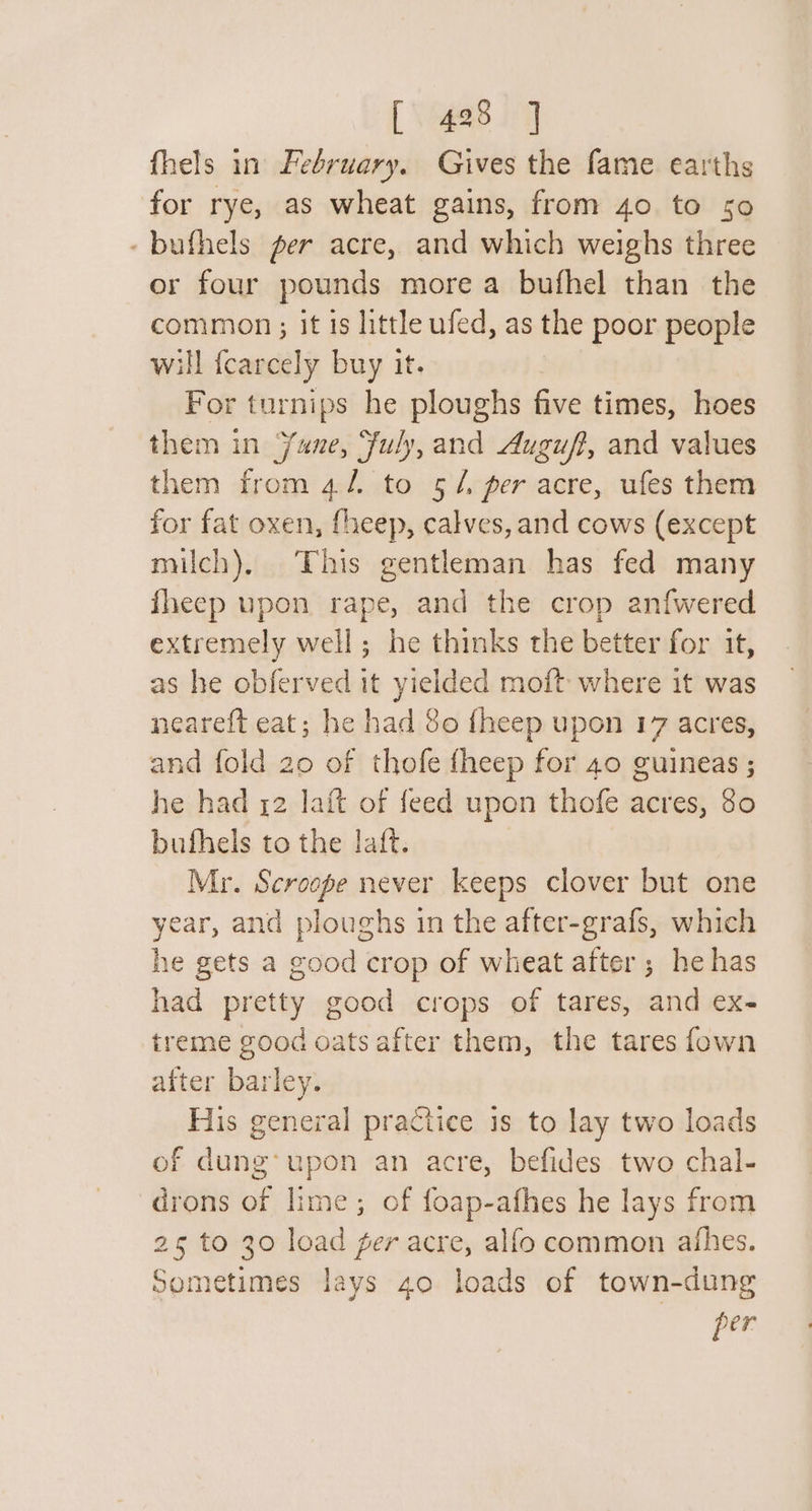 fhels in February. Gives the fame earths for rye, as wheat gains, from 40. to 50 -bufhels per acre, and which weighs three or four pounds more a bufhel than the common ; it 1s little ufed, as the poor people will fcarcely buy it. For turnips he ploughs five times, hoes them in Yune, fuly, and Augu/?, and values them from 4/ to 5/4. per acre, ufes them for fat oxen, fheep, calves, and cows (except milch), This gentleman has fed many fheep upon rape, and the crop anfwered extremely well; he thinks the better for it, as he obferved it yielded moft where it was neareft eat; he had 8o fheep upon 17 acres, and fold 20 of thofe fheep for 40 guineas ; he had 12 laft of feed upon thofe acres, 80 bufhels to the laft. Mr. Scroope never keeps clover but one year, and ploughs in the after-grafs, which he gets a good crop of wheat after ; he has had pretty good crops of tares, and ex- treme good oats after them, the tares fown after barley. His general practice is to lay two loads of dung’ upon an acre, befides two chal- drons of lime; of foap-afhes he lays from 25 to 30 load fer acre, alfo common afhes. Sometimes lays 40 loads of town-dung per