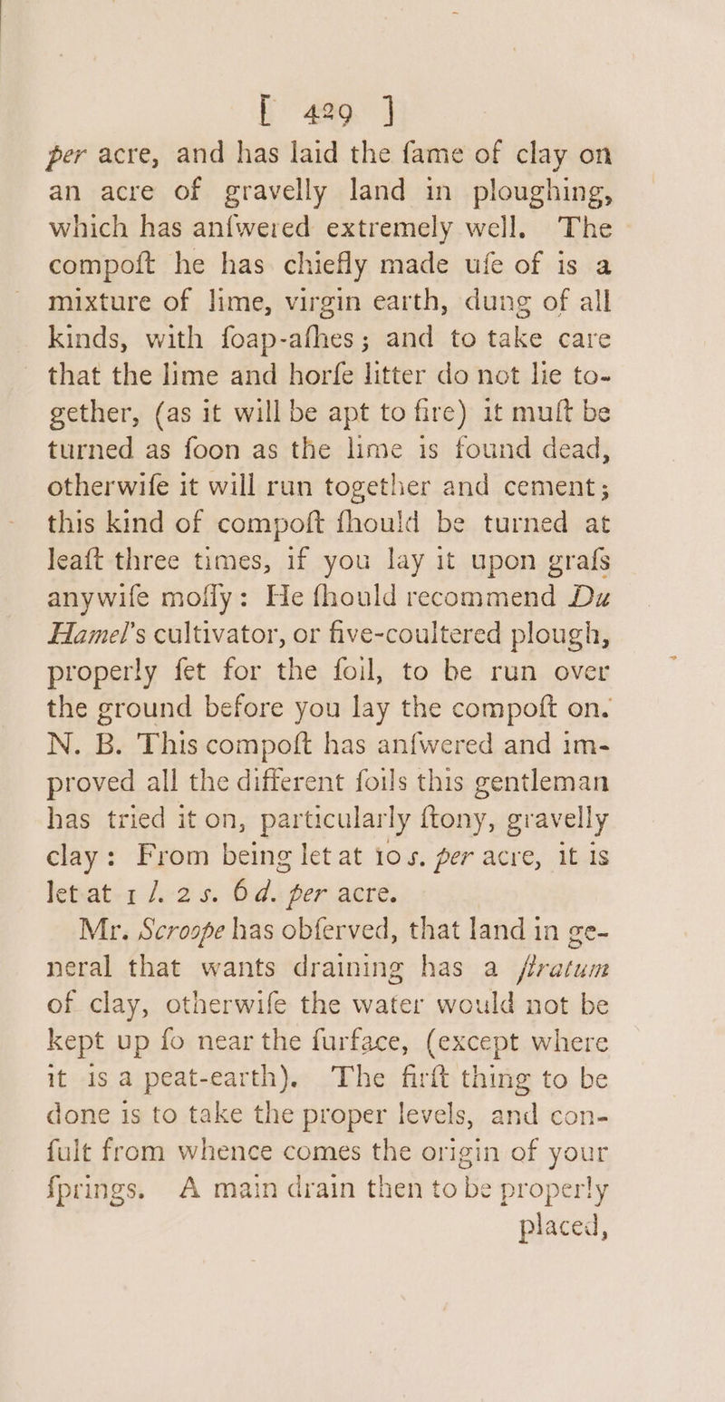 per acre, and has laid the fame of clay on an acre of gravelly land in ploughing, which has an{wered extremely well. The compoft he has chiefly made ufe of is a mixture of lime, virgin earth, dung of all kinds, with foap-afhes; and to take care that the lime and horfe litter do not le to- gether, (as it will be apt to fire) it muft be turned as foon as the lime is found dead, otherwife it will run together and cement; this kind of compoft fhould be turned at Jeaft three times, if you lay it upon grafs anywife mofly: He fhould recommend Dz Hamels cultivator, or five-coultered plough, properly fet for the foil, to be run over the ground before you lay the compoft on. N. B. This compoft has anfwered and im- proved all the different foils this gentleman has tried it on, particular ly ftony, gravelly clay: From being let at 105. per acre, it is let-at-1 /.-2 5. hai, per acre. Mr. Scroope has obferved, that land in ge- neral that wants draining has a /ffratum of clay, otherwife the water would not be kept up fo near the furface, (except where it is a peat-earth). The firft thing to be done is to take the proper levels, and con- fult from whence comes the origin of your fprings. A main drain then to be properly placed,