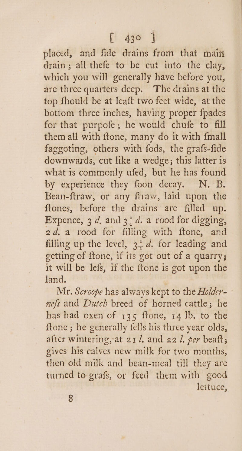 placed, and fide drains from that maiti drain; all thefe to be cut into the clay, which you will generally have before you, are three quarters deep. The drains at the top fhould be at leaft two feet wide, at the bottom three inches, having proper fpades for that purpofe; he would chufe to fill them all with ftone, many do it with fmall faggoting, others with fods, the grafs-fide downwards, cut like a wedge; this latter 1s what is commenly ufed, but he has found by experience they foon decay. N. B. Bean-ftraw, or any ftraw, laid upon the {tones, before the drains are filled up. Expence, 3 ¢d, and 3: d. a rood for digging, 2d.a rood for filling with ftone, and filling up the level, 3: ¢. for leading and getting of {tone, if its got out of a quarry; it will be lefs, if the ftone is got upon the land. Mr. Scroopfe has always kept to the Ho/der- nefs and Dutch breed of horned cattle; he has had oxen of 135 ftone, 14 Ib. to the ftone ; he generally fells his three year olds, after wintering, at 21 /, and 22 /. per beaft; gives his calves new milk for two months, then old milk and bean-meal till they are turned to grafs, or feed them with good lettuce, 8