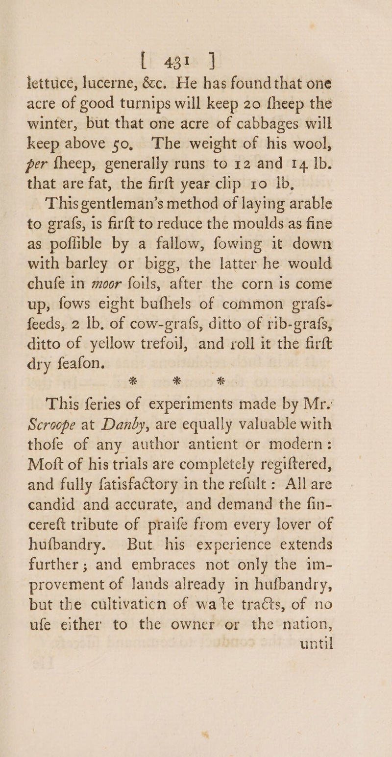 [) 481 J lettuce, lucerne, &amp;c. He has found that one acre of good turnips will keep 20 fheep the winter, but that one acre of cabbages will keep above 50, The weight of his wool, per fheep, generally runs to 12 and 14 lb. that are fat, the firft year clip ro Ib, This gentleman’s method of laying arable to grafs, 1s firft to reduce the moulds as fine as poflible by a fallow, fowing 1t down with barley or bigg, the latter he would chufe in moor foils, after the corn is come up, fows eight bafhels of common grafs- feeds, 2 lb, of cow-grafs, ditto of rib-grafs, ditto of yellow trefoil, and roll it the firft dry feafon. | % e *. This feries of experiments made by Mr. Scroope at Danby, are equally valuable with thofe of any author antient or modern: Mott of his trials are completely regiftered, and fully fatisfactory in the refult : All are candid and accurate, and demand the fin- cereft tribute of praife from every lover of hufbandry. But his experience extends further ; and embraces not only the im- provement of lands already in hufbandry, but the cultivaticn of wate tracts, of no ufe either to the owner or the nation, until