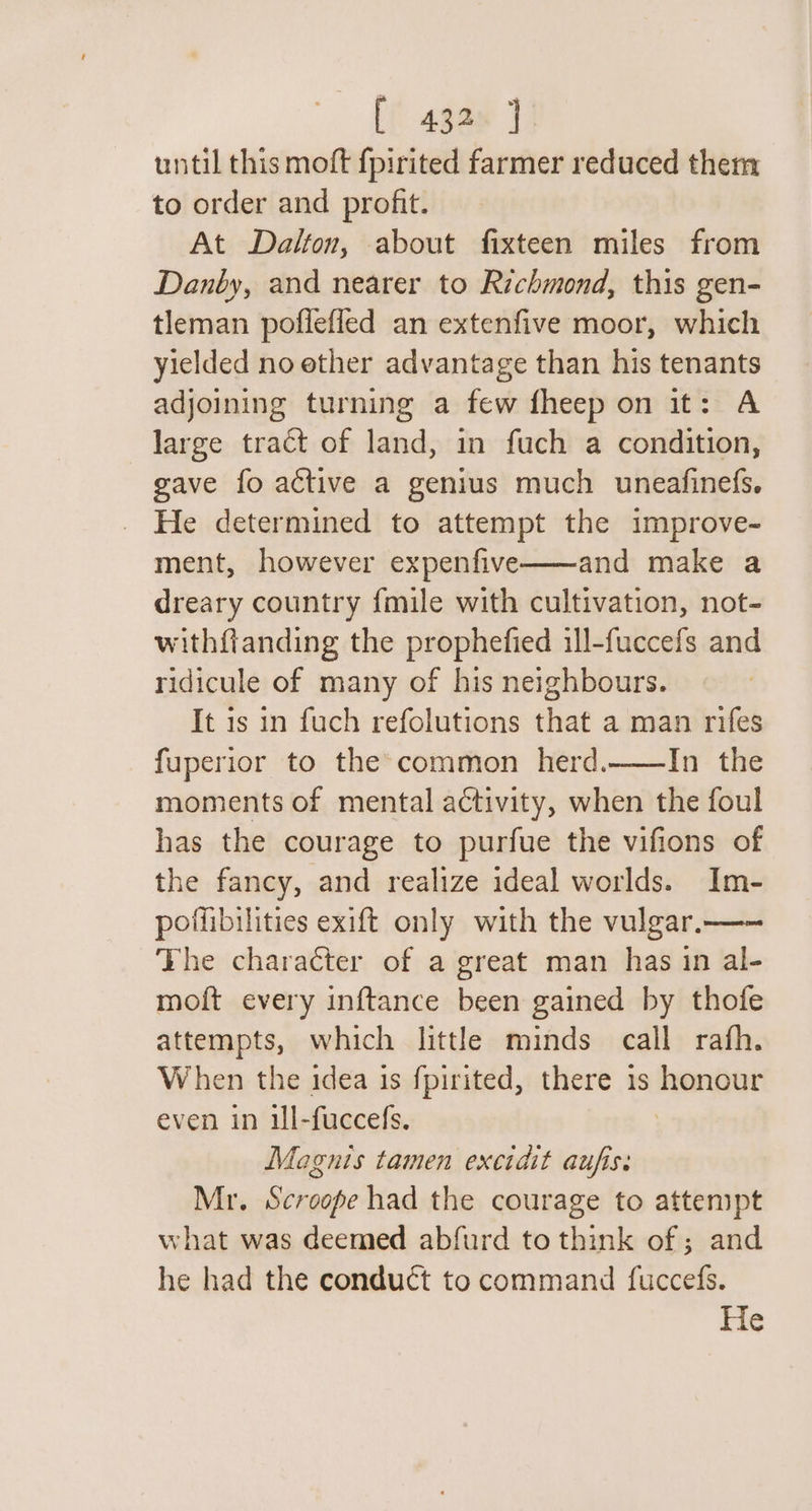 until this moft fpirited farmer reduced them to order and profit. At Dalton, about fixteen miles from Danby, and nearer to Richmond, this gen- tleman poflefled an extenfive moor, which yielded no ether advantage than his tenants adjoining turning a few fheep on it: A large tract of land, in fuch a condition, gave fo active a genius much uneafinefs. He determined to attempt the improve- ment, however expenfive—~—and make a dreary country fmile with cultivation, not- withfianding the prophefied ill-fuccefs and ridicule of many of his neighbours. It is in fuch refolutions that a man rifes fuperior to the common herd.——In the moments of mental activity, when the foul has the courage to purfue the vifions of the fancy, and realize ideal worlds. Im- poffibilities exift only with the vulgar.—— The character of a great man has in al- moft every inftance been gained by thofe attempts, which little minds call rafh. When the idea is fpirited, there is honour even in il-fuccefs. Magnis tamen excidit aufiss Mr. Scroope had the courage to attenipt what was deemed abfurd to think of ; and he had the conduct to command fuccefs. He