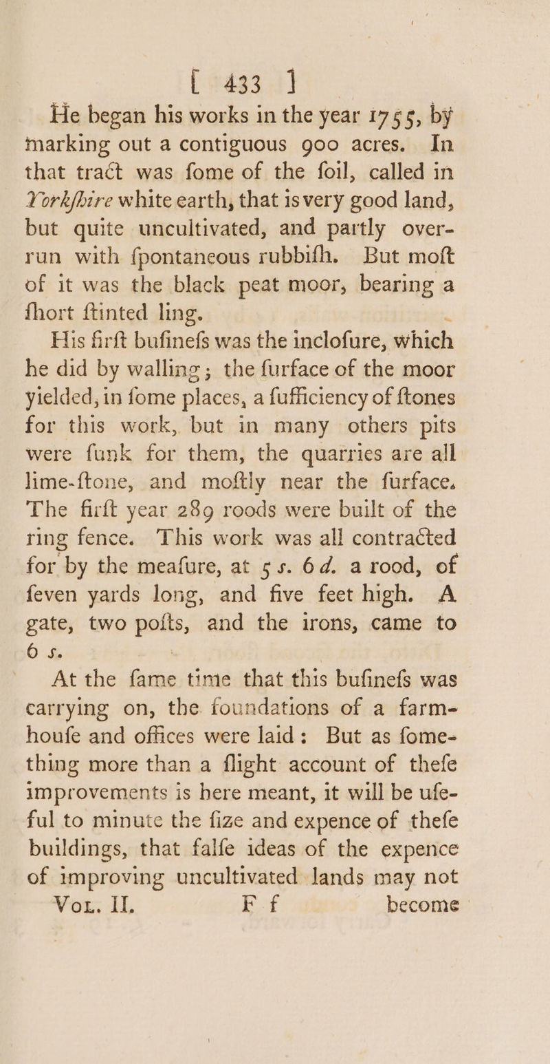 He began his works in the year 1755, by marking out a contiguous goo acres. In that tract was fome of the foil, called in York/hire white earth, that is very good land, but quite uncultivated, and partly over- run with fpontaneous rubbifh. But moft of it was the black peat moor, bearing a fhort {tinted ling. His firft eee: was the inclofure, which he did by walling; the furface of the moor yielded, in fome places, a fufficiency of {tones for this work, but in many others pits were funk for them, the quarries are all lime-{ftone, and moftly near the furface. The firft year 289 roods were built of the ring fence. This work was all contracted for by the meafure, at 55. 6d. a rood, of feven yards long, and five feet high, A gate, two — and the irons, came to O 5. At the - time that this bufinefs was carrying on, the foundations of a farm- houfe and offices were laid: But as fome- thing more than a flight account of thefe improvements is here meant, it will be ufe- ful to minute the fize and expence of thefe buildings, that falfe ideas of the expence of improving uncultivated lands may not Vou. Il. Ff become