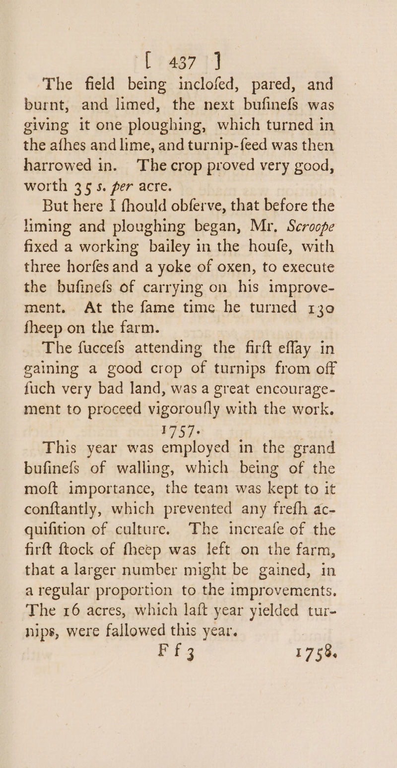 48731 ‘The field being inclofed, pared, and burnt, and limed, the next bufinefs was giving it one ploughing, which turned in the afhes and lime, and turnip-feed was then harrowed in. The crop proved very good, worth 35s. per acre. But here I fhould obferve, that before the liming and ploughing began, Mr, Scroope fixed a working bailey in the houfe, with three horfes and a yoke of oxen, to execute the bufinefs of carrying on his improve- ment. At the fame time he turned 130 fheep on the farm. The fuccefs attending the firft eflay i in gaining a good crop of turnips from off fuch very bad land, was a great encourage- ment to proceed vigoroufly with the work. 1757. This year was employed in the erand bufinefs of walling, which being of the moft importance, the team was kept to it conftantly, which prevented any frefh ac- quifition of culture. The increafe of the firft {tock of fheep was left on the farm, that a larger number might be gained, in aregular proportion to the improvements. The 16 acres, which laft year yielded tur- nips, were fallowed this year. Pts 1758,