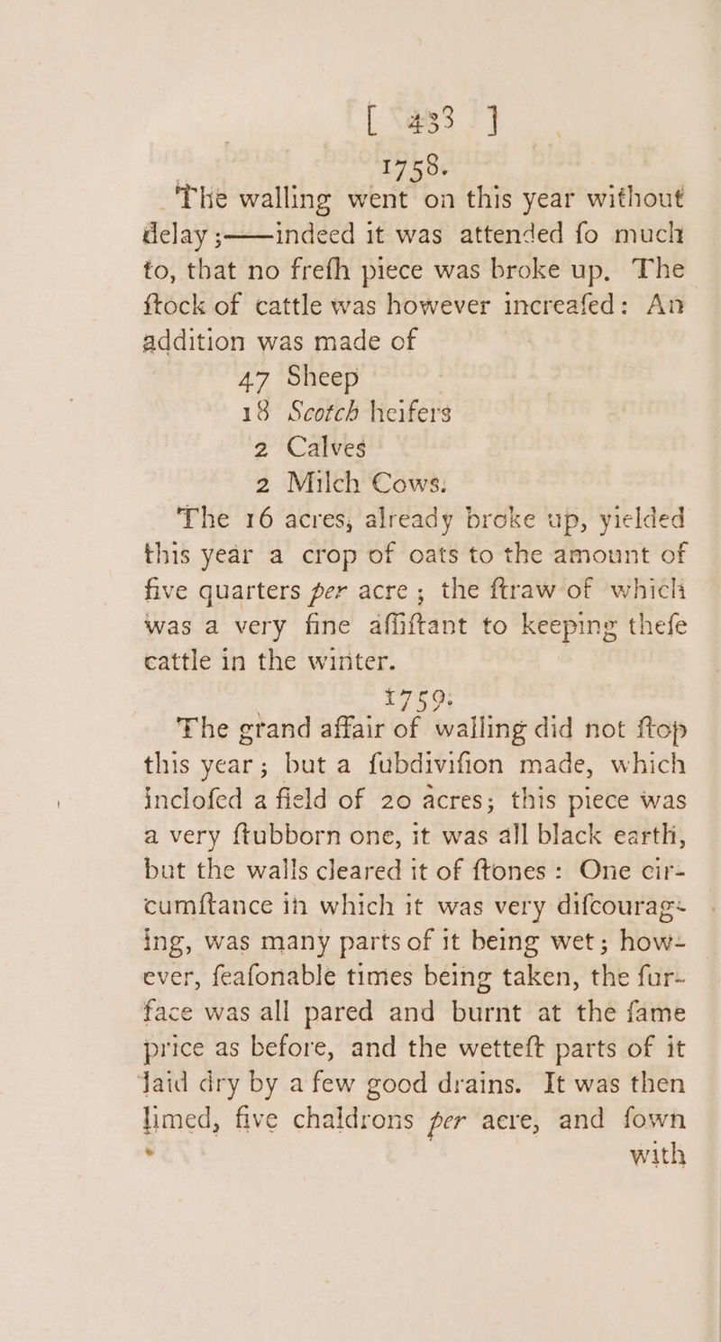 , 1750. _'The walling went on this year without delay ;——indeed it was attended fo much fo, that no frefh piece was broke up, The ftock of cattle was however increafed: An addition was made of 47 Sheep 18 Scotch heifers 2 Calves 2 Milch Cows. The 16 acres, already broke up, yielded this year a crop of oats to the amount of five quarters per acre ; the ftraw of which was a very fine affiftant to keeping thefe cattle in the winter. | £759: The grand affair of walling did not ftop this year; but a fubdivifion made, which inclofed a field of 20 acres; this piece was a very {tubborn one, it was all black earth, but the walls cleared it of {tones : One cir- cumftance in which it was very difcourag+ ing, was many parts of it being wet; how- ever, feafonable times being taken, the fur- face was all pared and burnt at the fame price as before, and the wetteft parts of it Jaid dry by a few good drains. It was then limed, five chaldrons per acre, and fown with