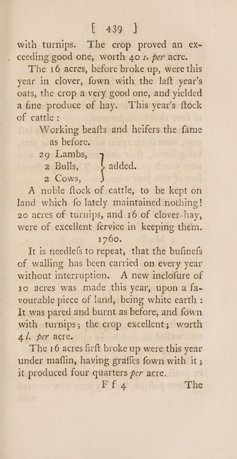 with turnips. The crop proved an ex- ceeding good one, worth 40 s. per acre. The 16 acres, before broke up, were this year in clover, fown with the laft year’s oats, the crop a very good one, and yielded a fine produce of hay. This year’s ftock of cattle: Working beafts and heifers the fame as before. 29 Lambs, | 2 Bulls, added. 2 Cows, . A noble ftock of cattle, to be kept on land which fo lately maintained nothing! 20 acres of turnips, and 16 of clover-hay, were of excellent fervice in keeping them. 1760. It is needlefs to repeat, that the bufinefs of walling has been carried on every year without interruption. A new inclofure of 10 acres was made this year, upon a fa- vourable piece of land, being white earth : It was pared and burnt as before, and fown with turnips; the crop excellent; worth Adaher aeread 0) The 16 acres firft broke up were this year under maflin, having grafies fown with it ; it produced four quarters per acre. Pefiat 210 The