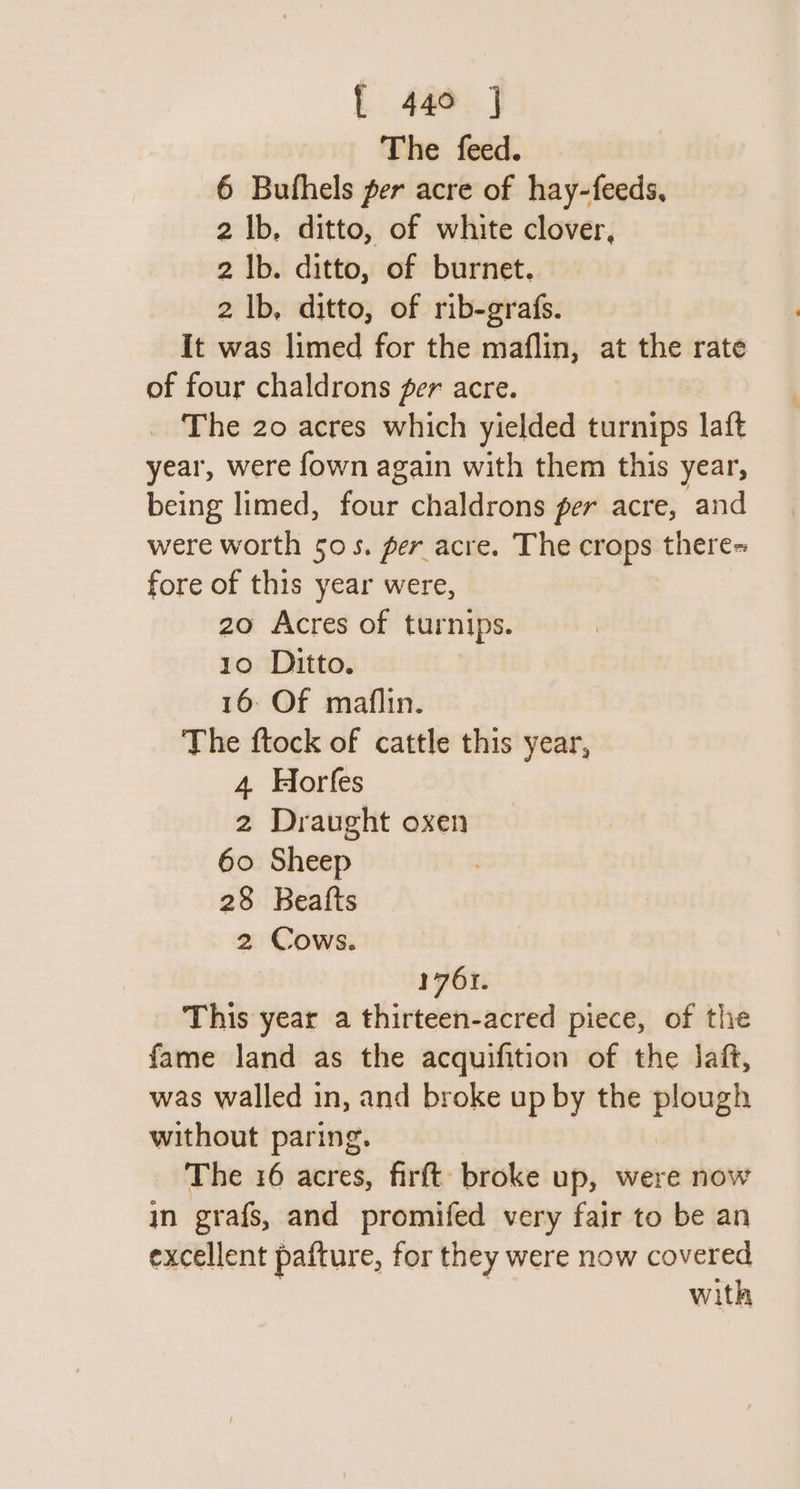 The feed. 6 Bufhels per acre of hay-feeds, 2 Ib, ditto, of white clover, 2 |b. ditto, of burnet. 2 |b, ditto, of rib-grafs. It was limed for the maflin, at the rate of four chaldrons per acre. _ The 20 acres which yielded turnips laft year, were fown again with them this year, being limed, tae chaldrons per acre, and were worth 505. per acre. The crops there+ fore of this year were, 20 Acres of turnips. 10 Ditto. 16: Of maflin. The ftock of cattle this year, 4 Horfes 2 Draught oxen 60 Sheep 28 Beatts 2 Cows. 1761. This year a thirteen-acred piece, of the fame land as the acquifition of the laft, was walled in, and broke up by the plough without paring. The 16 acres, firft broke up, were now in grafs, and promifed very fair to be an excellent pafture, for they were now covered