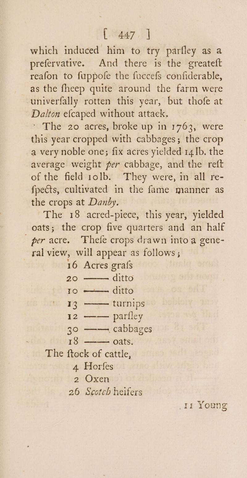 (a7 1] which induced him to try parfley as a prefervative. And there is the greateft reafon to fuppofe the fuccefs confiderable, as the fheep quite around the farm were univerfally rotten this year, but thofe at Dalton e{caped without attack. ' The 20 acres, broke up in 1763, were this year cropped with cabbages; the crop a very noble one; fix acres yielded 14 Ib. the average weight per cabbage, and the reft of the field 1olb. They were, in all re- fpects, cultivated in the fame manner as the crops at Danby. The 18 acred-piece, this year, yielded oats; the crop five quarters and an half per acre. Thefe crops drawn into a gene- ral view, will appear as follows; | 16 Acres grafs - 20 ditto TO —+—— ditto 13, —— turnips 12 —— parfley 30 —— cabbages 13 —-— oats. The ftock of cattle, 4. Horfes 2'Oxent2 26 Scoteb heifers