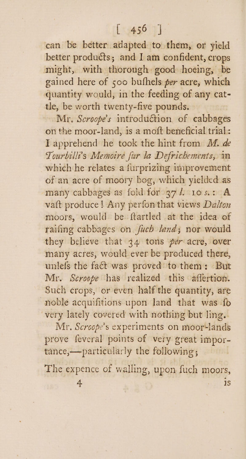 [&lt;gg96 7] can be better adapted to them, or yield better products; and I] am confident, crops might, with thorough good hoeing, be gained here of 500 bufhels per acre, which quantity would, in the feeding of any cat- tle, be worth twenty-five pounds. Mr. Scroope’s introduction of cabbages on the moor-land, is a moft beneficial trial: T apprehend he took the hint from M. de Tourbilli’'s Memoire fur la Defrichements, wm which he relates a furprizing myprovement of an acre of moory bog, which yielded as many cabbages as fold'for 37/7 105.2 A vatt produce! Any perfon that views Da/ton moors, would be ftartled at the idea of tailing cabbages on fuch land; nor would they believe that 24 tons per acre, over many acres, would ever be produced there, unlefs the fact was proved to them: But Mr. Scroope has realized this affertion. Such crops, or even half the quantity, are noble acquifitions upon land that was fo very lately covered with nothing but ling. Mr. Scroope’s experiments on moor-lands prove feveral points of very great impor- tance,—particularly the following; | The expence of walling, upon fuch moors, 4 1S