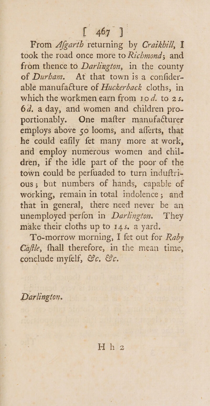 tay From Afgarth returning by Crazkhill, I took the road once more to Richmond; and from thence to Darhugton, in the county of Durham. At that town is a confider- able manufacture of Huckerback cloths, in which the workmen earn from rod. to 2s. 6d, a day, and women and children pro- portionably. One mafter manufacturer employs above 50 looms, and afferts, that he could eafily fet many more at work, and employ numerous women and chil- dren, if the idle part of the poor of the town could be perfuaded to turn induftri- ous; but numbers of hands, capable of working, remain in total indolence; and that in general, there need never be an unemployed perfon in Darlington. They make their cloths up to 145. a yard. To-morrow morning, I fet out for Raby Ca/ile, fhall therefore, in the mean time, conclude myfelf, Ge, Ge. Darlington.