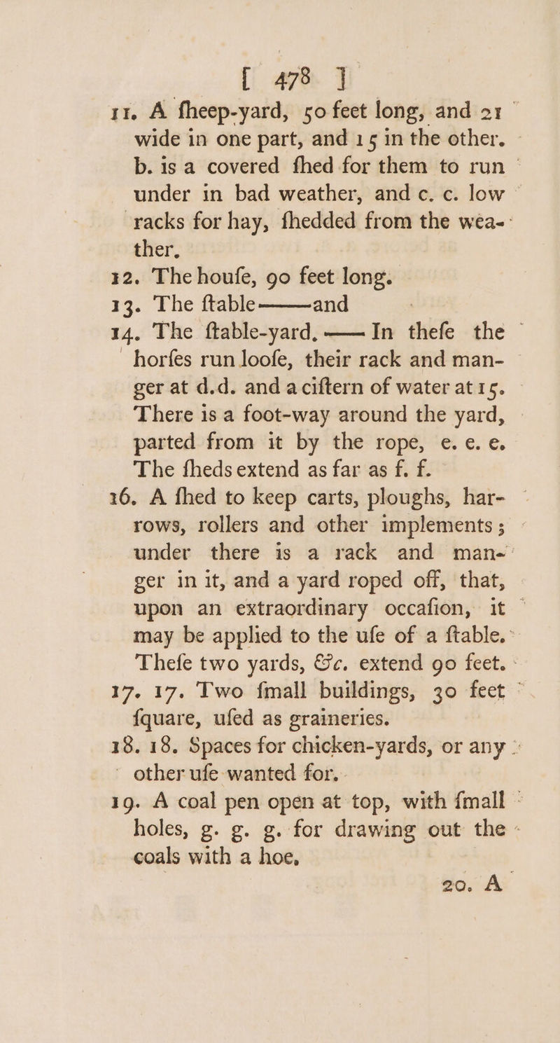 - DT ae y 11. A fheep-yard, 50 feet long, and 21 wide in one part, and 15 in the other, © b. is a covered fhed for them to run © under in bad weather, and c. c. low racks for hay, fhedded from the wea-- ther, ¥2. The houfe, go feet long. 13. The ftable and 14. The ftable-yard, —— In thefe the horfes run loofe, their rack and man- ger at d.d. and aciftern of water at 15. There is a foot-way around the yard, parted from it by the rope, e.e¢. e. The fheds extend as far as f. f. 16. A fhed to keep carts, ploughs, har- — rows, rollers and other implements ; — under there is a rack and man-' ger in it, and a yard roped off, that, upon an extraordinary occafion, it — may be applied to the ufe of a ftable.~ Thefe two yards, &amp;c. extend go feet. - 17. 17. Two fmall buildings, 30 feet © {quare, ufed as graineries. 18. 18. Spaces for chicken-yards, or any | - other ufe wanted for. 1g. A coal pen open at top, with {mall - holes, g. g. g. for drawing out the - coals with a hoe, 20. A.