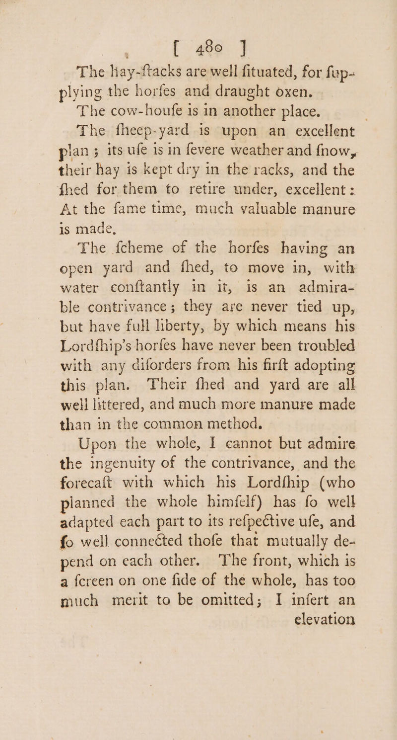 [ 480 ] The hay-ftacks are well fituated, for fup- plying the horfes and draught oxen. The cow-houfe is in another place. The fheep-yard is upon an excellent pian ; its ufe is in fevere weather and fnow, their hay is kept dry in the racks, and the fhed for them to retire under, excellent : At the fame time, much valuable manure is made, The f{cheme of the horfes having an open yard and fhed, to move in, with water conftantly in it, is an admira- ble contrivance; they are never tied up, but have full hberty, by which means his Lordfhip’s horfes have never been troubled with any diforders from his firft adopting this plan. Their fhed and yard are all well littered, and much more manure made than in the common method. Upon the whole, I cannot but admire the ingenuity of the contrivance, and the forecaft with which his Lordfhip (who ylanned the whole himfelf) has fo well adapted each part to its refpective ufe, and fo well conneéted thofe that mutually de- pend on each other. The front, which is a fereen on one fide of the whole, has too much merit to be omitted; I infert an elevation