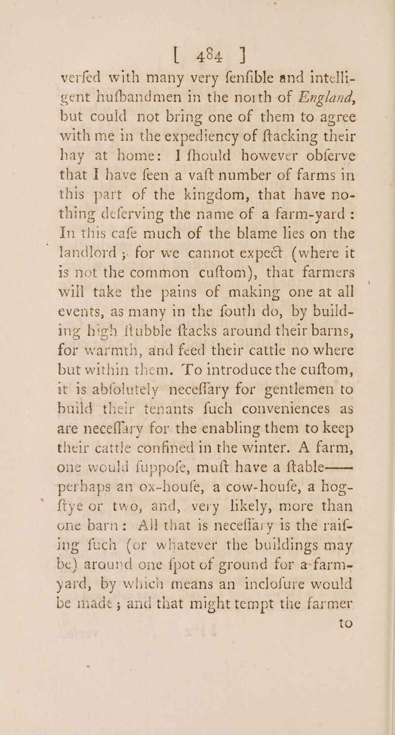 verfed with many very fenfible and intelli- gent hufbandmen in the north of England, but could not bring one of them to agree with me in the expediency of ftacking their hay at home: I fhould however obferve that I have feen a vaft number of farms in this part of the kingdom, that have no- thing deferving the name of a farm-yard : In this cafe much of the blame lies on the landlord ;. for we cannot expect (where it is not the common cuftom), that farmers will take the pains of making one at all events, as many in the fouth do, by build- ing high ftubble ftacks around their barns, for warmth, and feed their cattle no where but within them. To introduce the cuftom, it is abfolutely necefflary for gentlemen to build their tenants fuch conveniences as are neceflary for the enabling them to keep their cattle confined in the winter. A farm, one would fuppofe, muft have a ftable—— perhaps an ox-houle, a cow-houfe, a hog- {tye or two, and, very likely, more than one barn: All that is neceflary is the raif- ing fuch (or whatever the buildings may be) araund one {pot of ground for a-farme yard, by which means an inclofure would be made; and that might tempt the farmer to