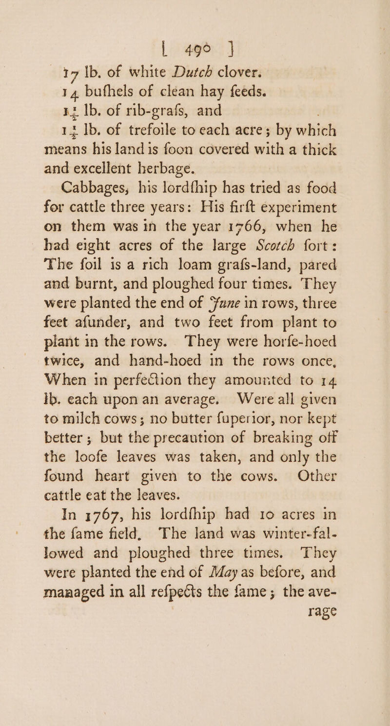 17 lb. of white Duted clover. 14, bufhels of clean hay feeds. nz Ib. of rib-grafs, and 13 1b. of trefoile to each acre; by which viii his land is foon covered with a thick and excellent herbage. Cabbages, his lordfhip has tried as food for cattle three years: His firft experiment on them was in the year 1766, when he had eight acres of the large Scotch fort: The foil is a rich loam grafs-land, pared and burnt, and ploughed four times. They were planted the end of fuze in rows, three feet afunder, and two feet from plant to plant in the rows. They were horfe-hoed twice, and hand-hoed in the rows once, When in perfection they amounted to 14 Ib. each upon an average. Were all given to milch cows; no butter fuperior, nor kept better; but the precaution of breaking off the loofe leaves was taken, and only the found heart given to the cows. Other cattle eat the leaves. In 1767, his lordfhip had 10 acres in the fame field, The land was winter-fal- lowed and ploughed three times. They were planted the end of May as before, and managed in all refpects the fame; the ave- rage