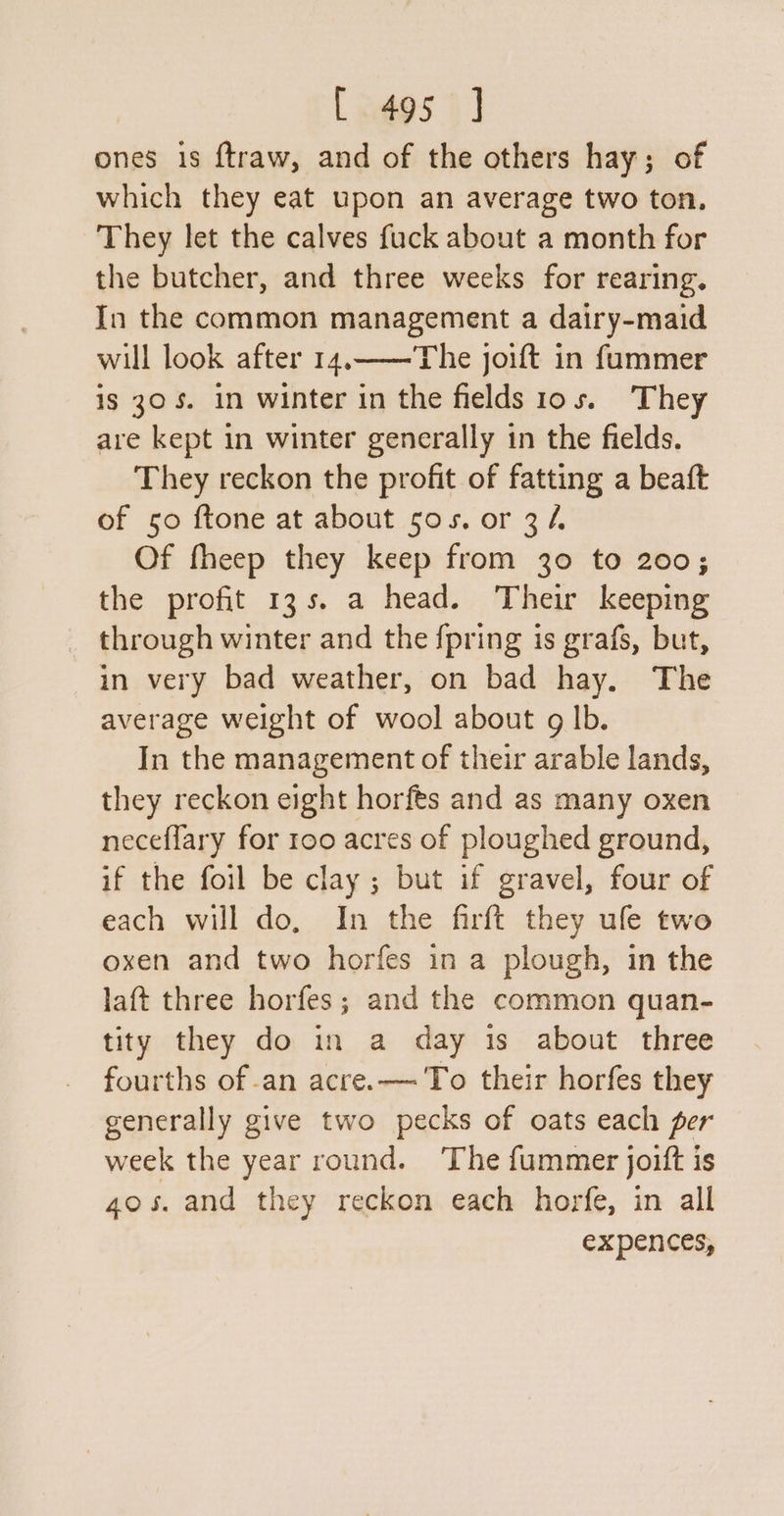 [.dgs J ones is ftraw, and of the others hay; of which they eat upon an average two ton, They let the calves fuck about a month for the butcher, and three weeks for rearing. In the common management a dairy-maid will look after 14.——The joift in fummer is 305. in winter in the fields 10s. They are kept in winter generally in the fields. They reckon the profit of fatting a beaft of 50 ftone at about sos. or 34. Of fheep they keep from 30 to 200; the profit 13s. a head. Their keeping through winter and the {pring is grafs, but, in very bad weather, on bad hay. The average weight of wool about g lb. In the management of their arable lands, they reckon eight horfes and as many oxen neceflary for 100 acres of ploughed ground, if the foil be clay ; but if gravel, four of each will do. In the firft they ule two oxen and two horfes in a plough, in the laft three horfes ; and the common quan- tity they do in a day is about three fourths of -an acre. — To their horfes they generally give two pecks of oats each per week the year round. The fummer joitt is 40s. and they reckon each horfe, in all expences,