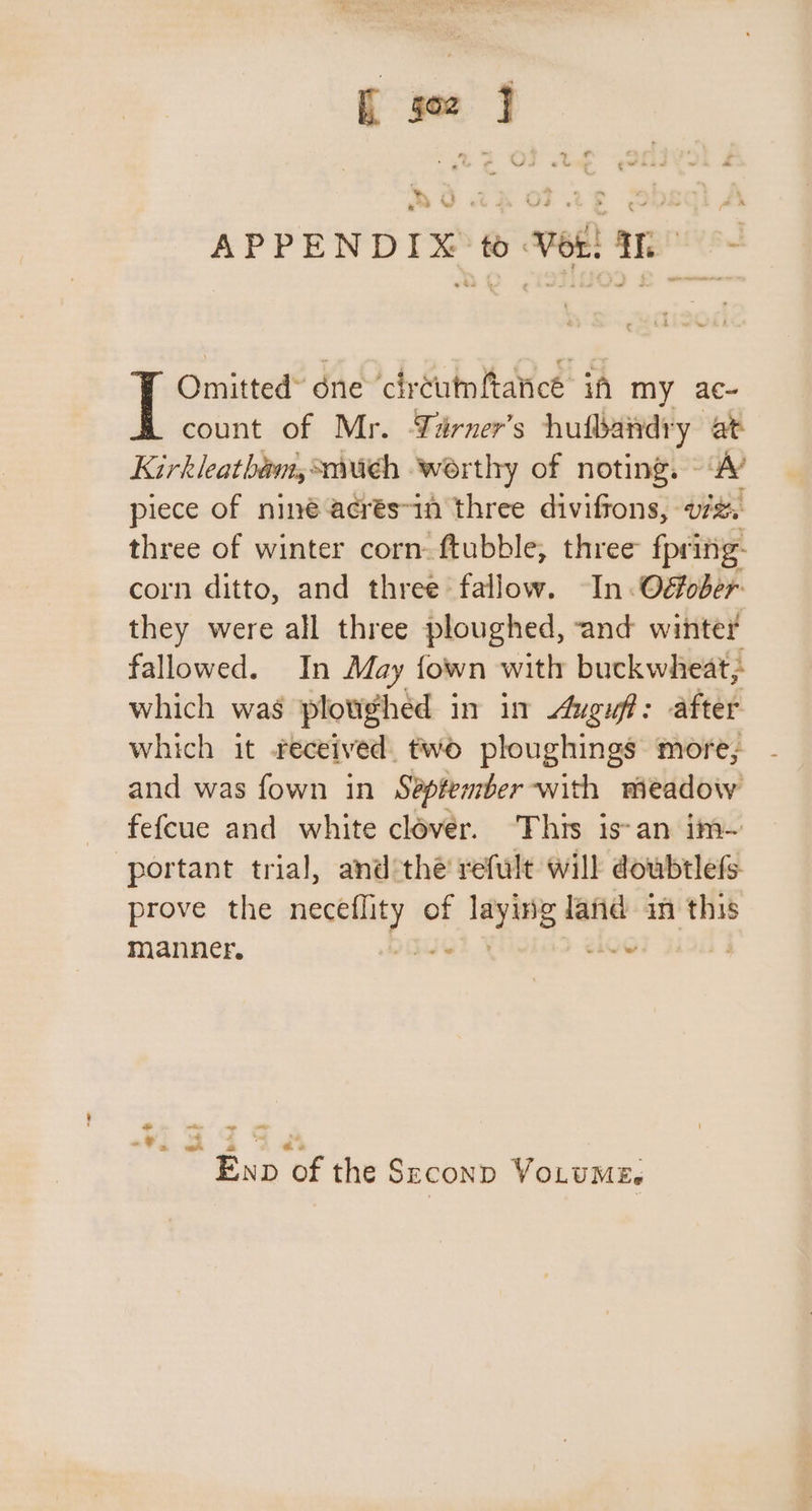 3 yt 3° : gt ee te Ne 4 &gt; C APPENDIX to Ver! In ~ Omitted” éne ‘circutmftancé if my ac- count of Mr. Yarner’s hufbandry at Kirkleathéam, such worthy of noting. ‘A’ piece of niné acrés~in three diviffons, vz. three of winter corn. ftubble, three fpring- corn ditto, and three fallow. ~In.Oéober they were all three ploughed, and winter fallowed. In May fown with buckwheat; which was plovighed in in Auguff: after which it received. two ploughings more; and was fown in September -with meadow fefcue and white clover. ‘This is-an im~ portant trial, and*thé refult will doubtlefs prove the ning bs of ate land in this manner. : - 7 @ © Exp Bs the SECOND VoLUMEs