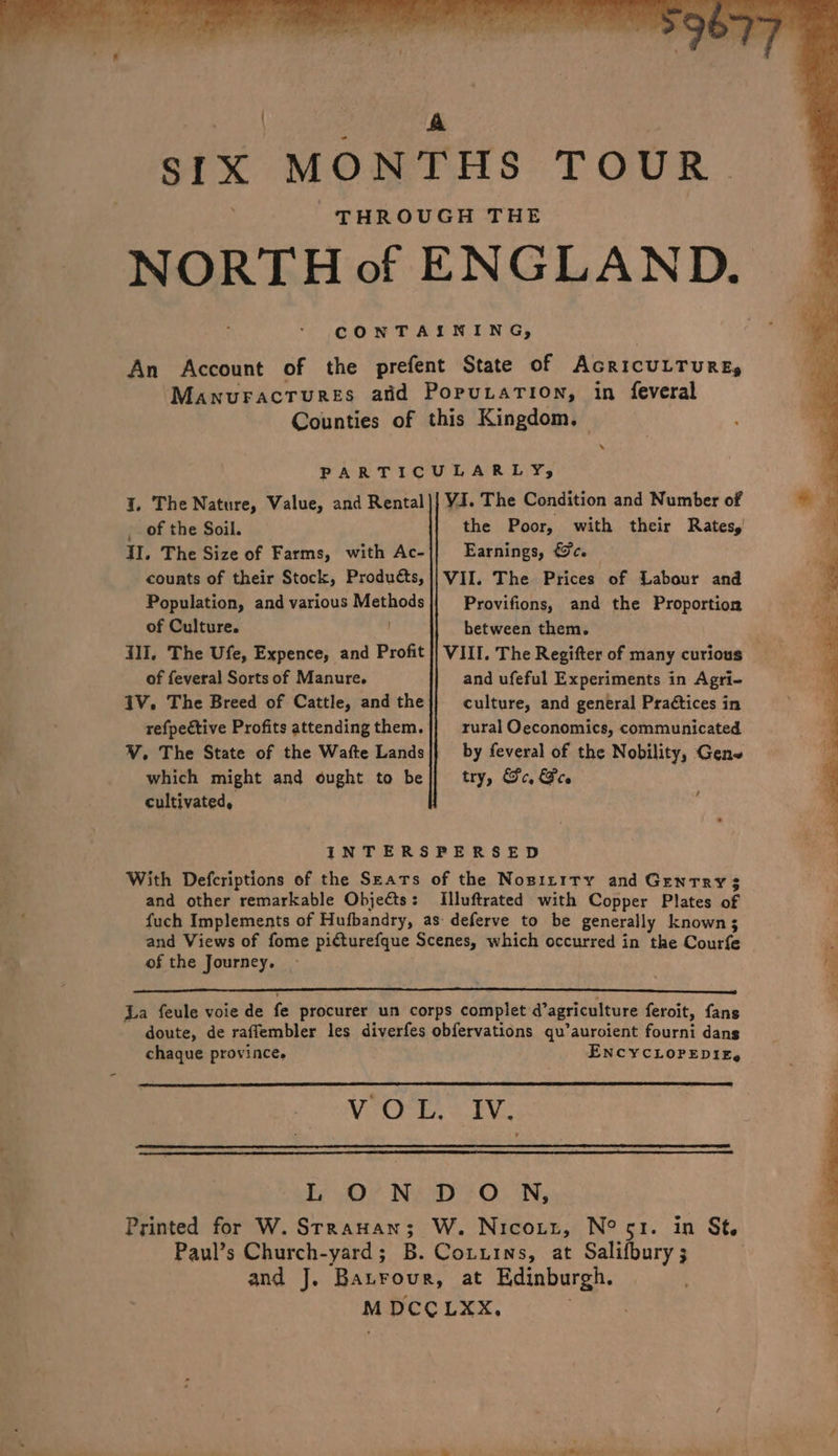 CONTAINING, An Account of the prefent State of AcricuLTuURE, Manuracrures afd PoputaTion, in feveral Counties of this Kingdom, — PARTICULARLY, I. The Nature, Value, and Rental|{ VI. The Condition and Number of _ of the Soil. the Poor, with their Rates, Il, The Size of Farms, with Ac-|| Earnings, &amp;c. counts of their Stock, Products, || VII. The Prices of Labour and Population, and various Methods Provifions, and the Proportion of Culture. . between them. Ill, The Ufe, Expence, and Profit |} VIII. The Regifter of many curious of feveral Sorts of Manure. and ufeful Experiments in Agri- IV. The Breed of Cattle, andthe|} culture, and general Praétices in refpective Profits attending them. rural Oeconomics, communicated V. The State of the Wafte Lands|} by feveral of the Nobility, Gen which might and ought to be|}/ try, Gc, Gee cultivated, ; INTERSPERSED With Defcriptions of the Sears of the Nosizity and Gentry 3 and other remarkable Objects: [Illuftrated with Copper Plates of fuch Implements of Hufbandry, as deferve to be generally known 3 and Views of fome picturefque Scenes, which occurred in the Courfe of the Journey, La feule voie de fe procurer un corps complet d’agriculture feroit, fans doute, de raffembler les diverfes obfervations qu’auroient fourni dans chaque province, ENCYCLOPEDIE, VOCE. = TV: L ON DO NN, Printed for W. Srrauan; W. Nicoxtt, N° sr. in St. Paul’s Church-yard; B. Cotuins, at Salifbury ; and J. Batrour, at Edinburgh. M DCCLXX.