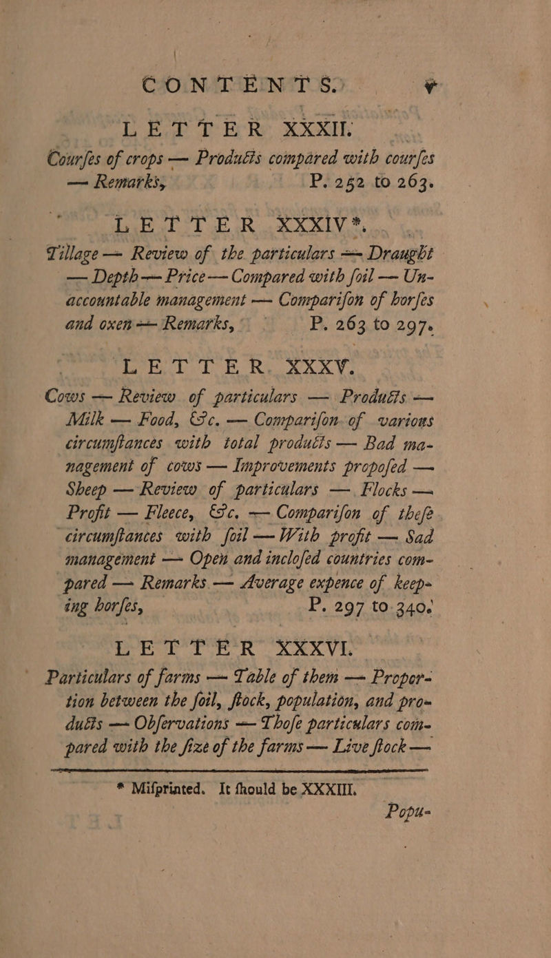 LETTER XXXII Courfes of crops — Produéis compared with cour [es — Remarks, P. 262 to 263. LETTER XXxXIvV*. | Tillage —~- Review of the particulars = Draught — Depth — Price — Compared with foil — Un- accountable management — Comparifon of horfes and oxen ‘Remarks, . P. 263, to 297. Mea yb de Ry AX Cows — Review of particulars — Produéis — Milk — Food, (ce. — Comparifon.of various circumftances with total produtis — Bad ma- nagement of cows — Improvements propofed — Sheep — Review of particulars —. Flocks — Profit — Fleece, €&amp;c, — Comparifon of thefe ‘circumpances with foil —With profit — Sad management — Open and inclofed countries com- pared — Remarks. — Average expence of keep- ing borfes, P. 297 to 3406 ort tk Rh ARAVG Particulars of farms — Table of them — Propor- tion between the foil, ftock, population, and pro- duéis — Obfervations — Thofe particulars com baka with the fize bi the ee — Live ftock — * Mifpriated. It fhould be XXXII. Popu-