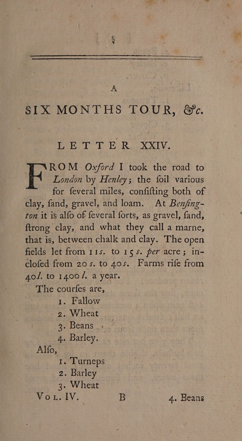 7 I eter cette rr erp enn A SIX MONTHS TOUR, &amp;. is A OR 8d ROM Oxford I took the road to BR London by Henley; the foil various for feveral miles, confifting both of clay, fand, gravel, and loam. At Benfng- ton it is alfo of feveral forts, as gravel, fand, ftrong clay, and what they call a marne, that is, between chalk and clay. The open fields let from 11s. to 155. per acre; in- clofed from 20s. to 405. Farms rife from 4o/. to 1400/, a year. The courfes are, 1. Fallow 2. Wheat ay Beans +... 4. Barley. Alfo, La . Turneps 2. Barley 3. Wheat | Vous lV, B 4. Beans