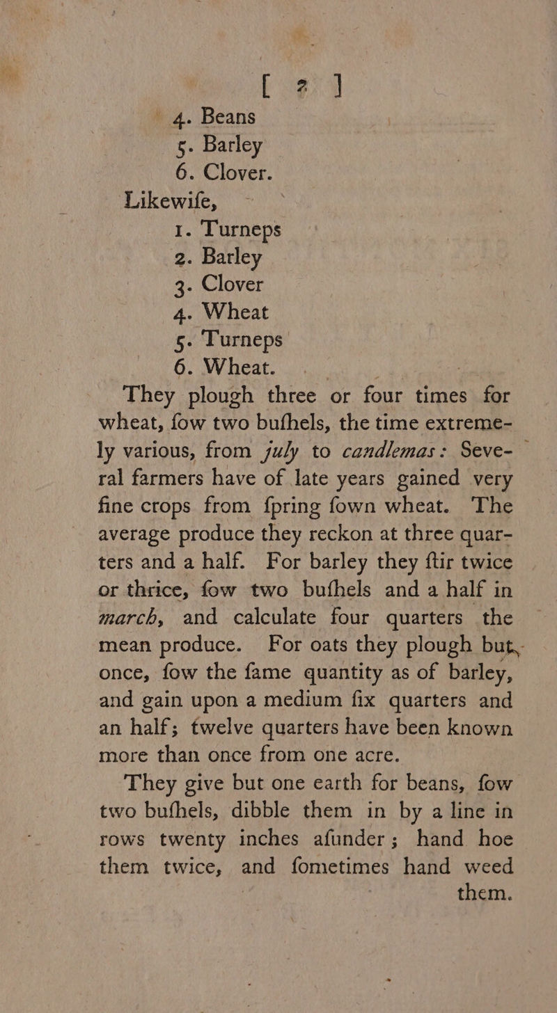 Coed ' 4. Beans 5. Barley 6. Clover. Likewife, 1. T'urneps 2. Barley 3- Clover 4. Wheat 5- Turneps 6. Wheat. They plough three or four times for wheat, fow two bufhels, the time extreme- ly various, from july to candlemas: Seve-— ral farmers have of late years gained very fine crops from {pring fown wheat. The average produce they reckon at three quar- ters and a half. For barley they ftir twice or thrice, fow two bufhels and a half in march, and calculate four quarters the mean produce. For oats they plough but, once, fow the fame quantity as of barley, and gain upon a medium fix quarters and an half; twelve quarters have been known more than once from one acre. They give but one earth for beans, fow two bufhels, dibble them in by a line in rows twenty inches afunder; hand hoe them twice, aoe fometimes hand weed them.