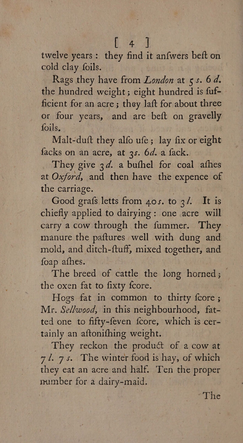 [4] twelve years: they find it anfwers beft on cold clay foils. | : Rags they have from London at 55. 6d. the hundred weight; eight hundred is fuf- - ficient for an acre; they laft for about three or four years, and are beft on gravelly foils. Malt-duft they alfo ufe; lay fix or eight facks on an acre, at 3s. 6d. a fack.. They give 3d. a bufhel for coal afhes at Oxford, and then have the eapeue of the carriage. Good grafs letts from 4os. to 3/. It is chiefly sligd to dairying: one acre will carry a cow through the fummer. They manure the paftures well with dung and mold, and ditch-ftuff, mixed together, and foap afhes. The breed of cattle the long horned; the oxen fat to fixty fcore. Hogs fat in common to thirty fcore ; Mr. Se//wood, in this neighbourhood, fat- ted one to fifty-feven fcore, which is cer- tainly an aftonifhing weight. _. They reckon the product of a cow at 71. 7s. The winter food is hay, of which they eat an acre and half. Ten the proper number for a dairy-maid. -'The