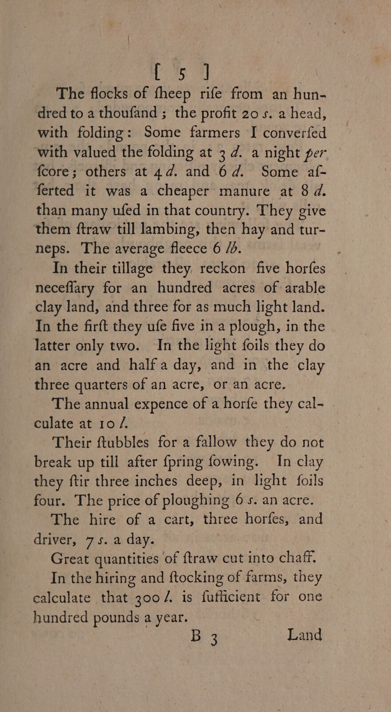 ep The flocks of fheep rife from an hun- dred to a thoufand ; the profit 20s. a head, with folding: Some farmers I converfed with valued the folding at 3d. a night per fcore; others at 4d. and 6d. Some af- ferted it was a cheaper manure at 8 d. than many ufed in that country. They give them ftraw till lambing, then hay and tur- neps. The average fleece 6 /d. ; In their tillage they reckon five horfes neceflary for an hundred acres of arable clay land, and three for as much light land. In the firft they ufe five in a plough, in the latter only two. In the light foils they do an acre and half a day, and in the clay three quarters of an acre, or an acre, The annual expence of a horfe they cal- culate at 10 /. Their ftubbles for a fallow they do not break up till after {pring fowing. In clay they ftir three inches deep, in light foils four. The price of ploughing 6 s. an acre. The hire of a cart, eas horfes, and driver, 75. a day. Great quantities of ftraw cut into chaff. In the hiring and ftocking of farms, they calculate that 300/. is fufficient for one hundred pounds a year. ie ee Land