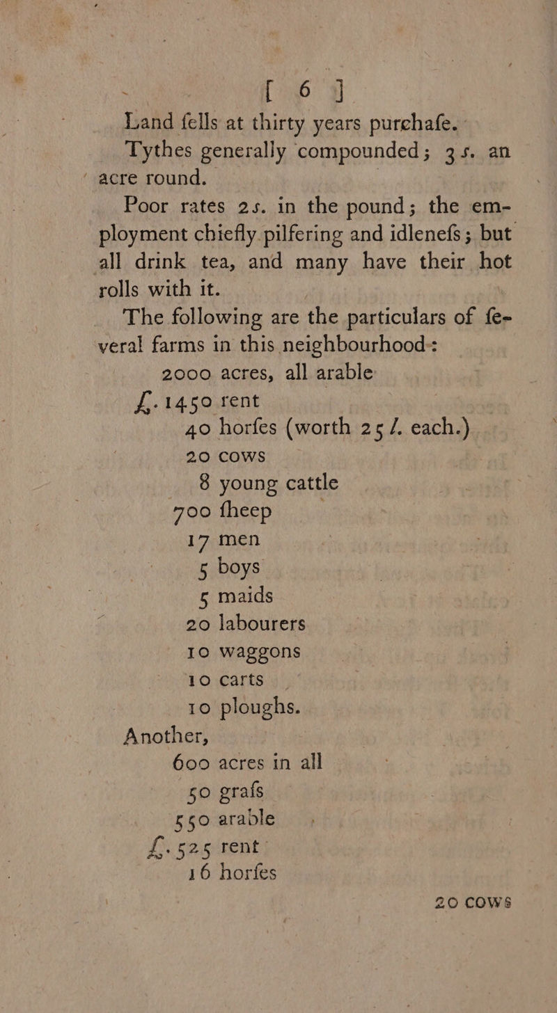 [ 6 q Tisha fells at thirty years purchafe. Tythes generally compounded ; ontiuatl “acre round. Poor rates 2s. in the pound; the em- ployment chiefly pilfering and idlenefs; but all drink tea, and many have their hot rolls with it. The following are fhe particulars of {e- veral farms in this neighbourhood: 2000 acres, all arable £,-1450 rent | 40 horfes (worth 25 /. cache 20 COWS 8 young cattle 700 fheep 17 men 5 boys 5 maids 20 labourers IO waggons 10 carts ) 10 ploughs. Another, 600 acres in all 50 grafs 550 aravle £. 525/rent | 16 horfes 20 COWS