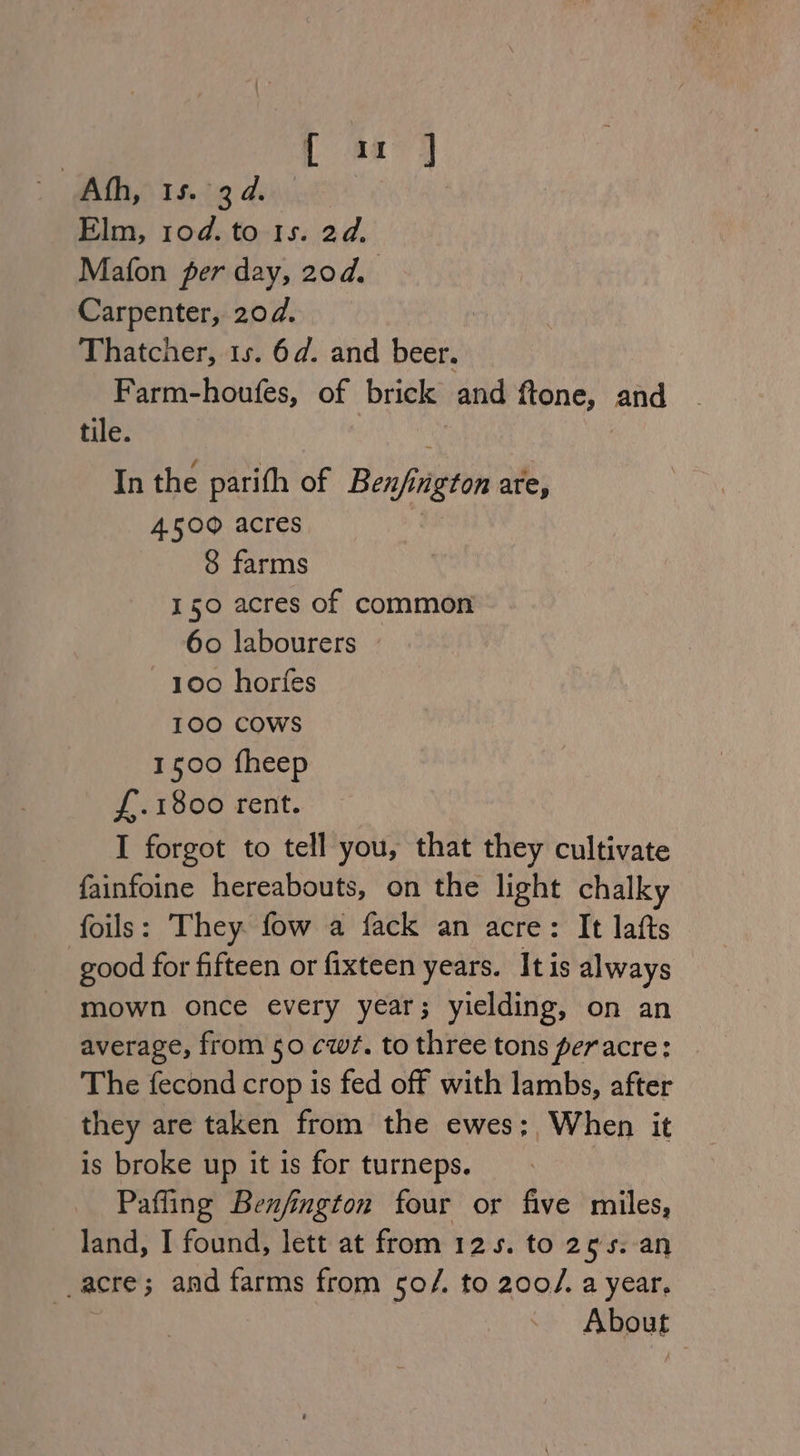 { a: ] Ath, 15. 34. Elm, 10d. to 1s. 2d. Mafon per day, 20d. Carpenter, 20d. Thatcher, 1s. 6d. and beer. Farm-houfes, of brick and ftone, and tile. In the parith of Ben/iigton are, 4500 acres : 8 farms 150 acres of common 60 labourers 100 horfes 100 COWS 1500 fheep f.1800 rent. I forgot to tell you, that they cultivate fainfoine hereabouts, on the light chalky foils: They. fow a fack an acre: It lafts good for fifteen or fixteen years. It is always mown once every year; yielding, on an average, from 50 cw¢. to three tons peracre: The fecond crop is fed off with lambs, after they are taken from the ewes; When it is broke up it is for turneps. Pafling Benfington four or five miles, land, I found, lett at from 125. to 255. an _acre; and farms from 5o0/. to 200/. a year. About