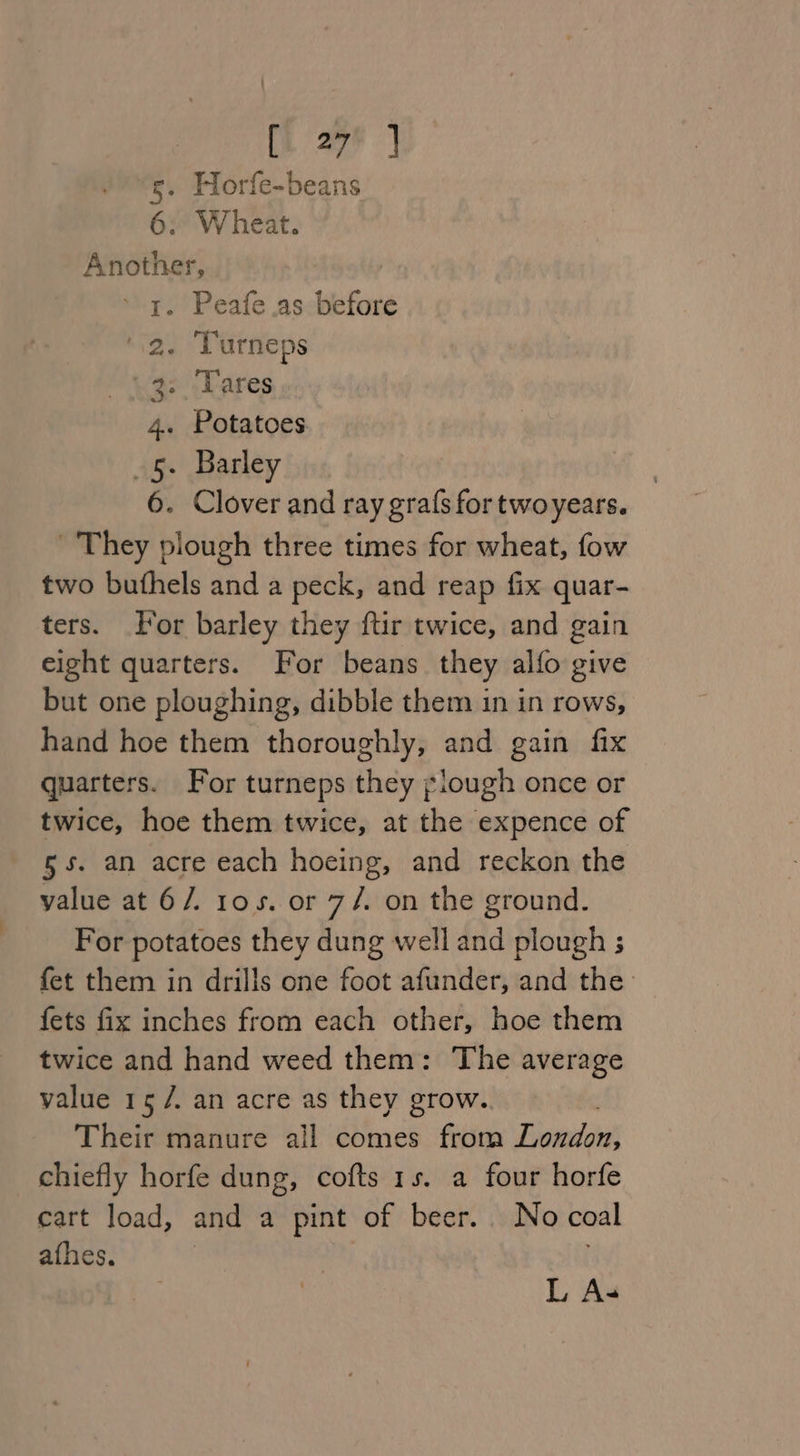 (i 27F | “s. Horfe-beans 6: Wheat. “ichitehaai 1. Peafe.as before . Turneps ai, Lares . Potatoes . Barley . Clover and ray gra(s for twoyears. They plough three times for wheat, fow two buthels and a peck, and reap fix quar- ters. or barley they ftir twice, and gain eight quarters. For beans they alfo give but one ploughing, dibble them in in rows, hand hoe them thoroughly, and gain fix quarters. For turneps they iough once or twice, hoe them twice, at the expence of 5s. an acre each hoeing, and reckon the value at 6/. ros. or 7/. on the ground. For potatoes they dung well and plough ; fet them in drills one foot afunder, and the fets fix inches from each other, hoe them twice and hand weed them: The average value 15 /. an acre as they grow. Their manure all comes from Finis chiefly horfe dung, cofts 1s. a four horfe cart load, and a pint of beer. No coal afhes. re) On - w L A-