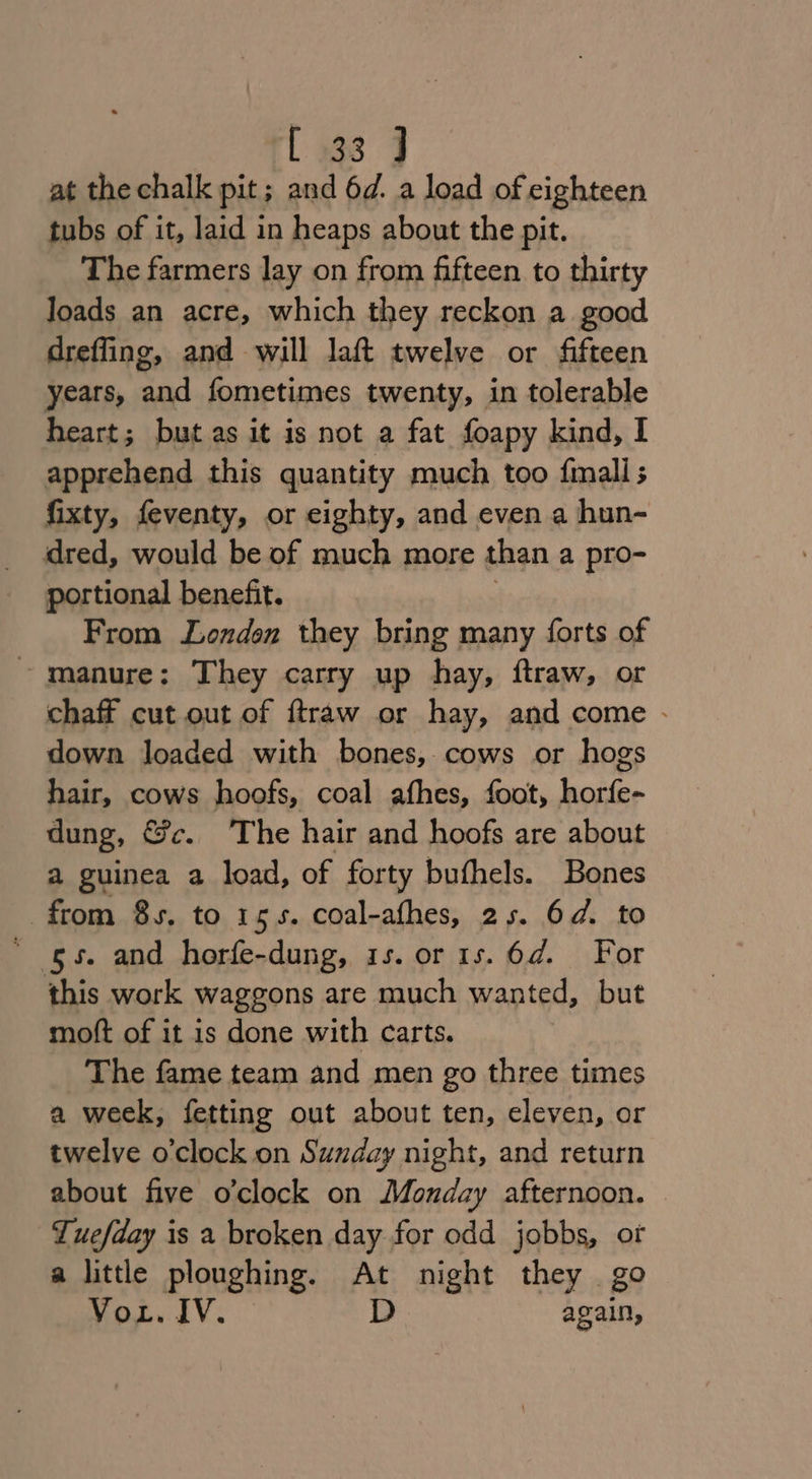 l 938 9 at the chalk pit; and 6d. a load of eighteen tubs of it, laid in heaps about the pit. The farmers lay on from fifteen to thirty Joads an acre, which they reckon a good dreffing, and will laft twelve or fifteen years, and fometimes twenty, in tolerable heart; but as it is not a fat foapy kind, I apprehend this quantity much too finall fixty, feventy, or eighty, and even a hun- dred, would be of much more than a pro- portional benefit. From Londen they bring many forts of ~ manure: They carry up hay, ftraw, or chaff cut out of ftraw or hay, and come - down loaded with bones, cows or hogs hair, cows hoofs, coal afhes, foot, horfe- dung, &amp;c. The hair and hoofs are about a guinea a load, of forty buthels. Bones from 8s, to 155. coal-afhes, 25. 64. to ' gs. and horfe-dung, 1s. or1s. 6d. For this work waggons are much wanted, but moft of it is done with carts. The fame team and men go three times a week, fetting out about ten, eleven, or twelve o'clock on Sunday night, and return about five o'clock on Monday afternoon. Tuefday is a broken day for odd jobbs, of a little ploughing. At night they go