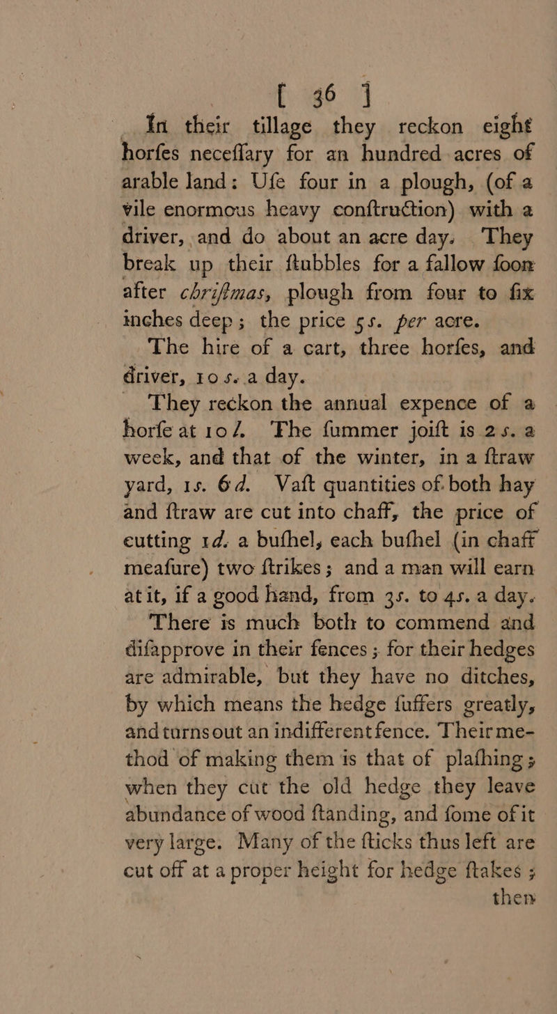 _ In their tillage they reckon eight horfes neceflary for an hundred acres of arable land: Ufe four in a plough, (of a vile enormous heavy conftruction) with a driver, and do about an acre day. They break up their ftubbles for a fallow foor after chri ifimas, plough from four to fix inches deep ; ; the price 5s. per acre. The hire of a cart, three horfes, and driver, 10 s..a day. _ They reckon the annual expence of a horfe at1o7. The fummer joitt is 25. a week, and that of the winter, in a ftraw yard, 15. 6d. Vatt quantities of. both hay and {traw are cut into chaff, the price of eutting 1d. a buthel, each buthel (in chaff meafure) two ftrikes; and a man will earn atit, if a good hand, from 3s. to 4s. a day. There is much both to commend and difapprove in their fences ;. for their hedges are admirable, but they have no ditches, by which means the hedge {fuffers greatly, and turns out an indifferent fence. Their me- thod of making them is that of plafhing; when they cut the old hedge they leave abundance of wood ftanding, find fome of it very large. Many of the fticks thus left are cut off at a proper height for hedge ftakes ; then