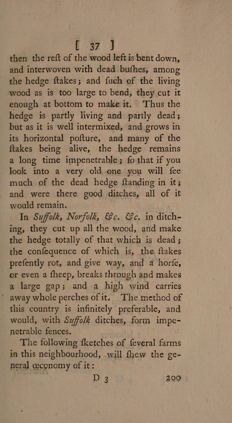 1 4 then the reft of the wood left is bent down, and interwoven with dead bufhes, among the hedge ftakes; and fuch of the living wood as is too large to bend, they cut it enough at bottom to make it. ‘Thus the hedge is partly living and partly dead; but as it is well intermixed, and grows in its horizontal pofture, and many of the ftakes being alive, the hedge remains a long time impenetrable ; fo that if you look into a very old one you will fee much of the dead hedge ftanding in it; and were there good ditches, all of it would remain. In Suffolk, Norfolk, Gc. &amp;c. in ditch- ing, they cut up all the wood, and make the hedge totally of that which is dead ; the confequence of which is, the ftakes prefently rot, and give way, and a horfe, or even a fheep, breaks through and makes a large gap; and.a high wind carries away whole perches of it. The method of this country is infinitely preferable, and would, with Suffo/k ditches, form impe- netrable fences. The following fketches of feveral farms in this neighbourhood, will thew the ge- neral ceconomy of it: