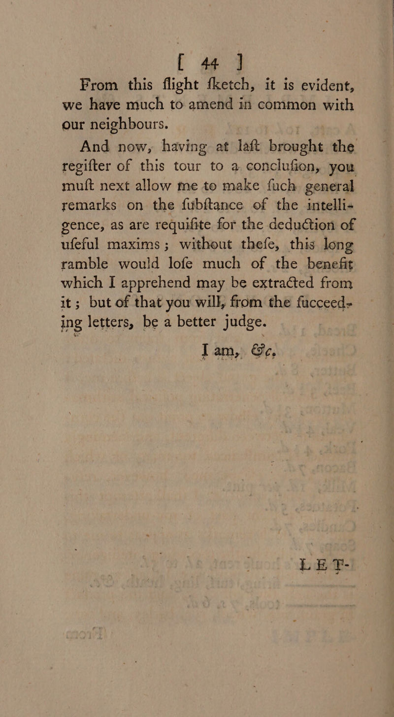 From this flight fketch, it is evident, we have much to amend in common with our neighbours. And now, having at laft brought the regifter of this tour to a conclufion, you muft next allow me to make fuch general remarks on the fubftance of the intelli- gence, as are requifite for the deduction of ufeful maxims; without thefe, this long ramble would lofe much of the benefit which I apprehend may be extracted from it; but of that you will, from the fucceed- ing letters, be a better judge. LE