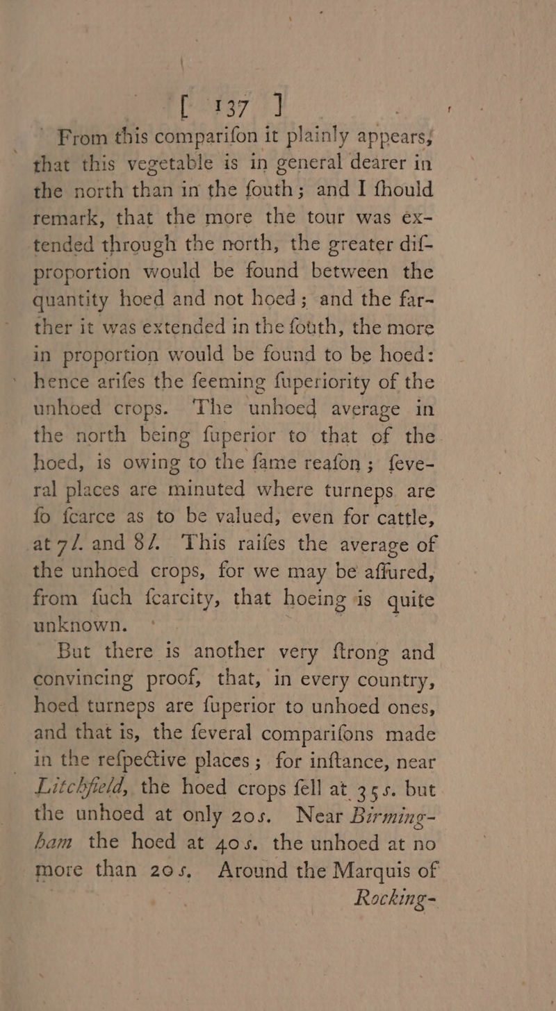 - From this comparifon it plainly appears; that this vegetable is in general dearer in the north than in the fouth; and I fhould remark, that the more the tour was eéx- tended through the north, the greater dif proportion would be found between the quantity hoed and not hoed; and the far- ther it was extended in the fouth, the more in proportion would be found to be hoed: hence arifes the feeming fuperiority of the unhoed crops. The ‘unhoed average in the north being fuperior to that of the. hoed, is owing to the fame reafon; feve- ral places are minuted where turneps. are fo fcarce as to be valued, even for cattle, at7/.and 8/. This raifes the average of the unhoed crops, for we may be affured, from fuch {carcity, that hoeing ds quite unknown. But there is another very {trong and convincing proof, that, in every country, hoed turneps are {uperior to unhoed ones, and that is, the feveral comparifons made in the refpective places ; for inftance, near Litchfield, the hoed crops fell at 35s. but the unhoed at only 20s. Near Birming- ham the hoed at 4os. the unhoed at no more than 20s, Around the Marquis of Rocking-