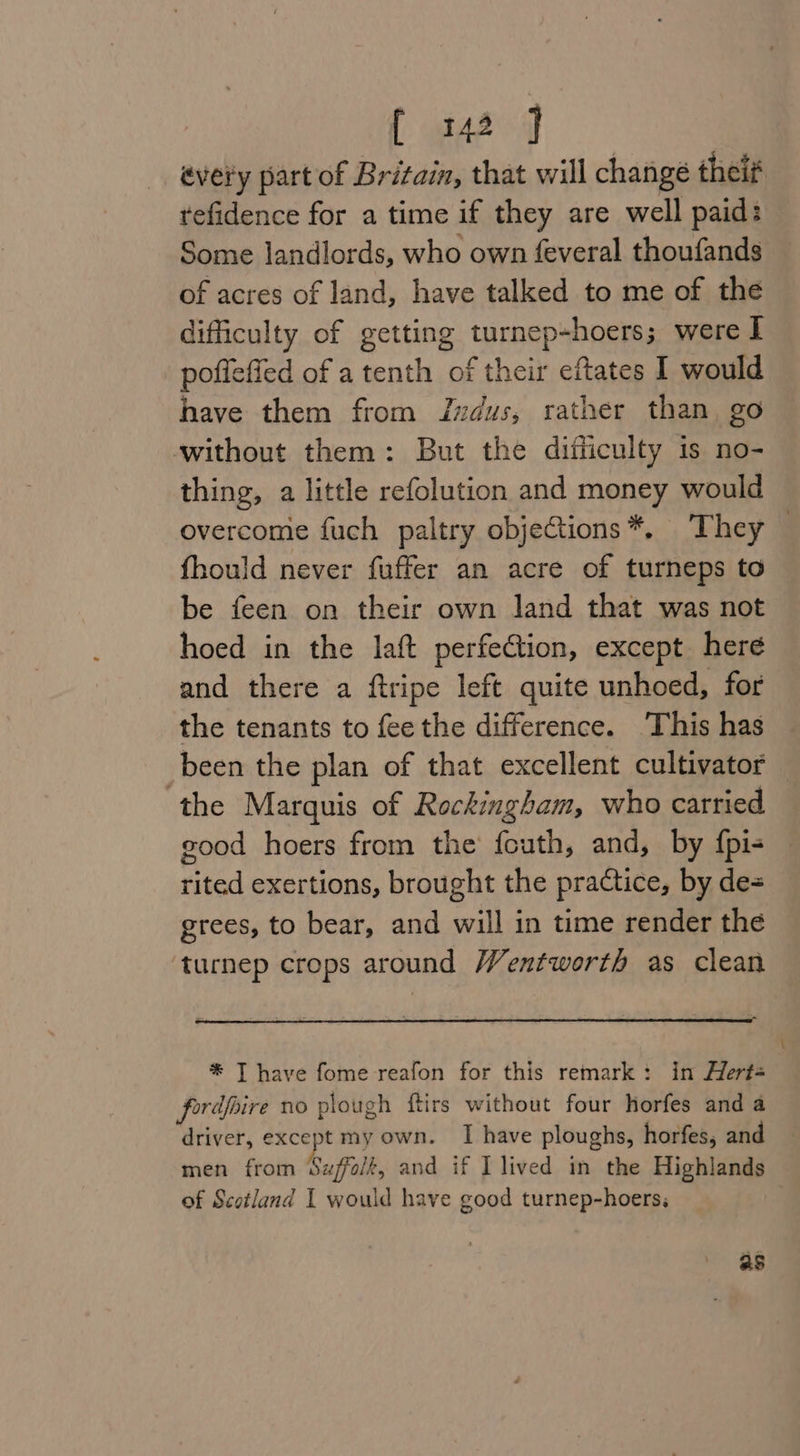 every part of Britain, that will change theif tefidence for a time if they are well paid: Some landlords, who own feveral thoufands of acres of land, have talked to me of the difficulty of getting turnep-hoers; were I poflefied of a tenth of their eftates I would have them from IJvdus, rather than, go without them: But the difficulty is no- thing, a little refolution and money would overcome fuch paltry objeCtions*, They — fhould never fuffer an acre of turneps to be feen on their own land that was not hoed in the laft perfection, except here and there a ftripe left quite unhoed, for the tenants to fee the difference. This has been the plan of that excellent cultivator — the Marquis of Rockingham, who carried good hoers from the fcuth, and, by {pi- rited exertions, brought the practice, by de= grees, to bear, and will in time render the ‘turnep crops around Wentworth as clean * T have fome reafon for this remark: in Hert- fordfoire no plough ftirs without four horfes and a driver, except my own. I have ploughs, horfes, and men from Suffolt, and if I lived in the Highlands of Scotland I would have good turnep-hoers; as