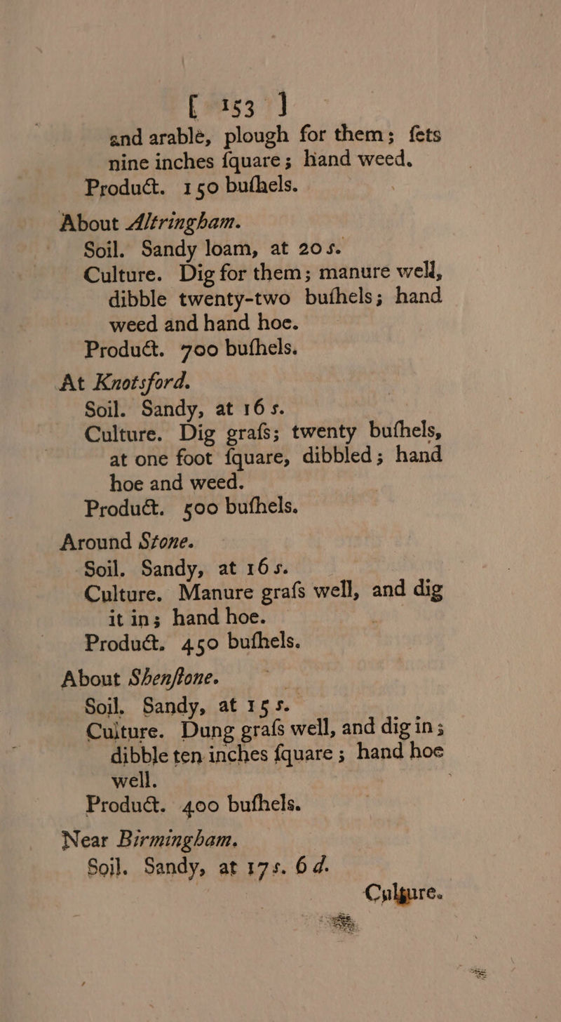 and arablé, plough for them; {ets nine inches {quare; hand weed. Product. 150 buthels. About Altringham. Soil. Sandy loam, at 20 Se Culture. Dig for them; manure well, dibble twenty-two bufhels; hand weed and hand hoe. Product. 700 buthels. At Knotsford. Soil. Sandy, at 16s. | Culture. Dig grafs; twenty buthels, at one foot fquare, dibbled ; hand hoe and weed. Produé&amp;. 500 bufhels. Around Stone. Soil. Sandy, at 165. Culture. Manure grafs well, and dig it ins hand hoe. oy Product. 450° buthels. About Shen/tone. | Soil. Sandy, at 155. Culture. Dung grafs well, and dig in ; dibble ten inches fquare ; hand hoe well. ; Produ@. 400 bufhels. Near Birmingham. Soil. Sandy, at 17s. 64. | Cylgure.