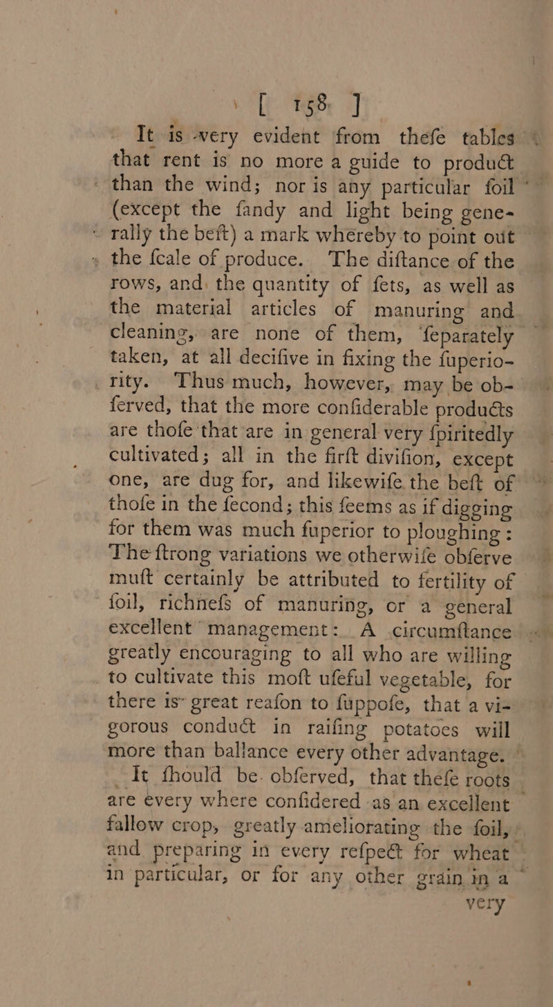 . E68 J It is very evident from thefe tables that rent is no more a guide to product (except the fandy and light being gene- » the {cale of produce. The diftance of the rows, and: the quantity of fets, as well as the material articles of manuring and taken, at all decifive in fixing the fuperio- tity. ‘Thus much, however, may be ob- ferved, that the more confiderable products are thofe that are in general very {piritedly cultivated; all in the firft divifion, except one, are dug for, and likewife the beft of thofe in the fecond; this feems as if digging for them was much fuperior to ploughing : The ftrong variations we otherwife obferve muift certainly be attributed to fertility of foil, richnefs of manuring, or a general excellent management: A circumftance greatly encouraging to all who are willin _to cultivate this moft ufeful vegetable, for _ there is» great reafon to fuppofe, that a vi- gorous conduct in raifing potatoes will It fhould be. obferved, that thef roots very