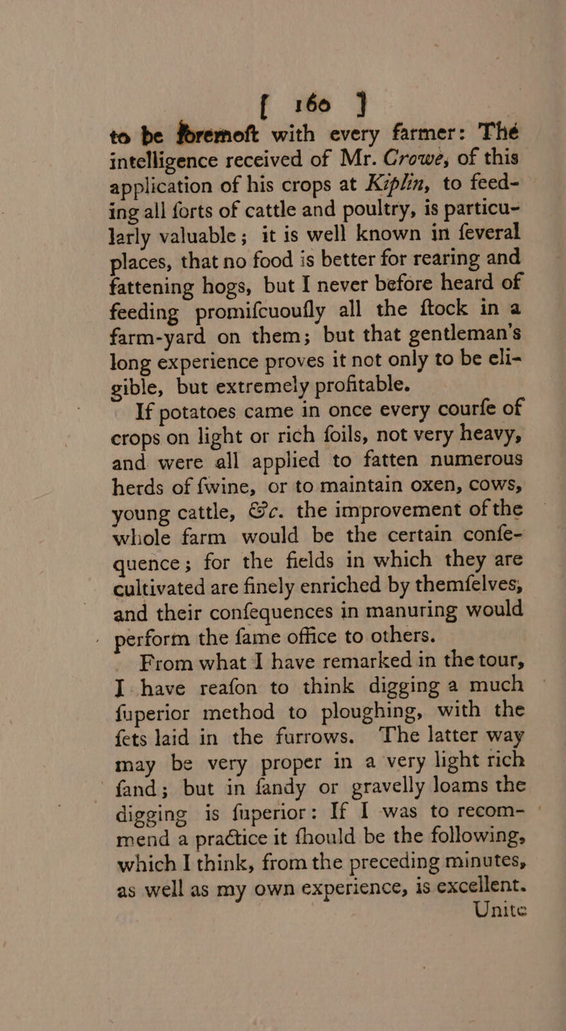 to be foremoft with every farmer: Thé intelligence received of Mr. Crowe, of this application of his crops at Kiplin, to feed- ing all forts of cattle and poultry, is particu- larly valuable ; it is well known in feveral places, that no food is better for rearing and fattening hogs, but I never before heard of feeding promifcuoufly all the ftock in a farm-yard on them; but that gentleman’s long experience proves it not only to be eli- gible, but extremely profitable. If potatoes came in once every courfe of crops on light or rich foils, not very heavy, and. were all applied to fatten numerous herds of fwine, or to maintain oxen, cows, young cattle, &amp;c. the improvement of the whole farm would be the certain confe- quence; for the fields in which they are cultivated are finely enriched by themfelves, and their confequences in manuring would _ perform the fame office to others. From what I have remarked in the tour, J have reafon to think digging a much © fuperior method to ploughing, with the fets laid in the furrows. The latter way may be very proper in a very light rich fand; but in fandy or gravelly loams the digging is fuperior: If 1 was to recom- © mend a practice it fhould be the following, which I think, from the preceding minutes, as well as my own experience, is excellent. Unite