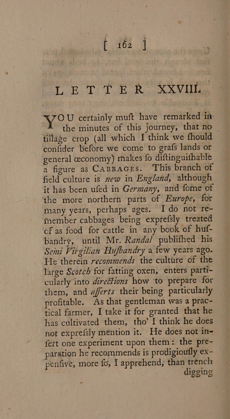 [ET te Re SV ile kame certainly muft have remarked in: 4 the minutes of this journey, that no _ tillage crop (all which I think we fhould confider before we come to grafs lands or general economy) makes fo diftinguifhable a figure as CABBAGES. This branch of field culture is mew in England, although it has been ufed in Germany, and fome of the more northern parts of Europe, for many years, perhaps ages. I do not re- fnember cabbages being exprefsly treated cf as food for cattle in any book of huf- bandry, until Mr. Randal publifhed his Semi Virgilian Hufbandry a few years ago. — He therein recommends the culture of the large Scotch for fatting oxen, enters parti- cularly into directions how ‘to prepare for them, and aferts their being particularly profitable. As that gentleman was a prac- tical farmer, I take it for granted that he has cultivated them, tho’ I think he does not exprefsly méntion it. He does not in- {ett one experiment upon them: the pre- paration he recommends is prodigioufly ex- penfive, more fo, | apprehend; than trench digging