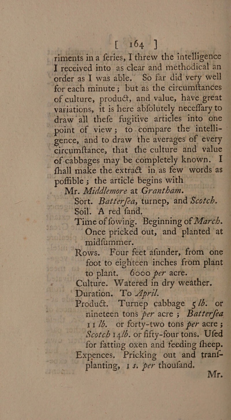 [i8264 | riments ina feries, I threw the intelligence I received into as clear and methodical an order as I was able.’ So far did very well for each minute; but as the circumftances of culture, product, and value, have great variations, it is here abfolutely neceflary to draw all thefe fugitive articles into one point of view; to-compare the intelli- | gence, and to draw the averages of every circumftance, that the culture and value of cabbages may be completely known. I ~ fhall make the extract in,as few words as offible ; the article begins with _ Mr. Middlemore at Grantham. Sort. Batterfea, turnep, and Scotch. Soil. A red fand, 3 Time of fowing. Beginning of Marcé. Once pricked out, and planted ‘at midfummer. Rows. Four feet afunder, from one foot to eighteen inches from plant to plant. 6000 per acre. — Culture. Watered in dry weather. Duration. To April. : Produé&amp;. Turnep cabbage 5/4: or nineteen tons per acre ; Batterfea 11/6. or forty-two tons per acre ; © Scotch 14/b. or fifty-four tons. Ufed for fatting oxen and feeding fheep. Expences, Pricking out and tranf- planting, 15. per thoufand. Mr.