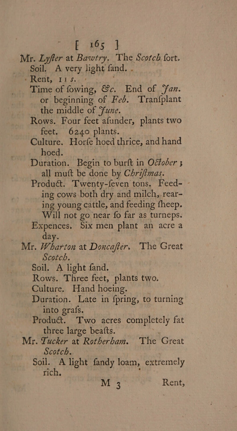 Mr. Lyfter at Bawtry. The Scotch fort. Soil. A very light fand. . ‘Rent, 11s. - Time of fowing, &amp;c. End of ‘Fan. or beginning of Feb. Tranfplant the middle of Fune. Rows. Four feet afunder, plants two feet. 6240 plants. | Culture. Horfe hoed thrice, and hand hoed. Duration. Begin to burft in Odtoder ; all muft be done by Chrifimas. — Produa&amp;t. Twenty-feven tons. Feed- - ing cows both dry and milch,.rear- ing young cattle, and feeding fheep. Will not go near fo far as turneps. Expences. Six men plant an acre a day. Mr. Wharton at Doncafter. The Creat Scotch. Soil. A light fand. Rows. Three feet, plants two. Culture. Hand hoeing. Duration. Late in {pring, to turning into grafs. Produ&amp;. Two acres completely fat three large beatts. Mr. Lucker at Rotherham. The ‘Cheat Scotch. Soil. A light fandy loam, extremely rich. M 3_ Rent,