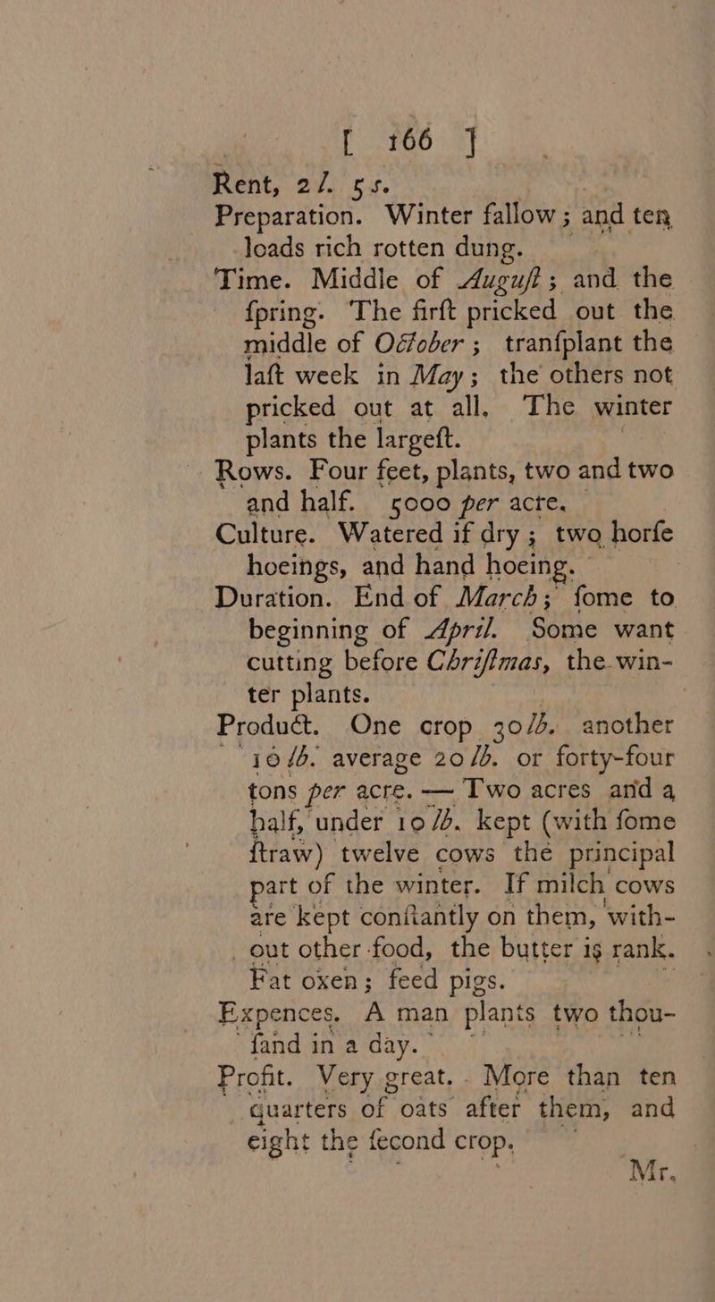 t FG6 ay Rent, Ovi ti. Preparation. Winter fallow ; and ten loads rich rotten dung. Time. Middle of Augufi; and the {pring. The firft pricked out the middle of Oéfober ; tranfplant the laft week in May; the others not pricked out at all, The winter plants the largeft. ; Rows. Four feet, plants, two and two ‘and half. sooo per acte. Culture. Watered if dry ; two horfe hoeings, and hand hoeing. | Duration. End of March ; fome to beginning of April. Some want cutting before Chrifimas, the win- ter plants. Product. One crop 30/3. another — 1046, average 20/6. or forty-four tons per acre. — ‘Two acres and 4 half, under 10 Jb. kept (with fome raw) twelve cows the principal part of the winter. If milch cows are kept confiantly on them, with- _ out other food, the butter ig rank. Fat oxen; feed pigs. Expences. A man plants two thou- fand in a day. Profit. Very great. . More than ten quarters of oats after them, and eight the fecond crop. Pina Mr.