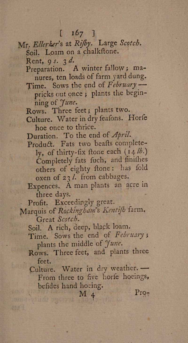 ly fae Mr. Ellerker’s at Rifby. Large Scotch. Soil. Loam on a chalkftone. Rent, gs. 34. Preparation. A winter fallow; ma- nures, ten loads of farm yard dung. Time. Sows the end of February — ricks out once ; plants the begin- ning of ‘June. Rows. Three feet; plants two. Culture. Water in dry feafons. Horfe hoe once to thrice. . Duration. To the end of 4pri/. Produ&amp;. Fats two beafts complete- ly, of thirty-fix ftone each (14 /.) Completely fats fuch, and finifhes others of eighty ftone: has fold oxen of 23/. from cabbages. Expences. A man plants an acre in three days. . Profit. Exceedingly great. Marquis of Rocking hain’s Kentifh farm, Great Scotch. Soil. A rich, deep, black loam. Time. Sows the end of February ; plants the middle of Sune. Rows. Three feet, and plants three feet. Culture. Water in dry weather. — From three to five horfe hoeings, befides hand hoeing.