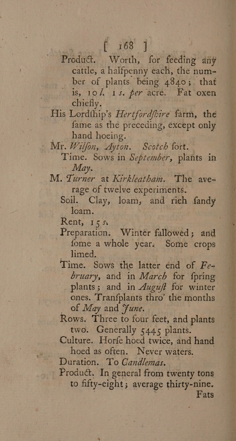 Produ&amp;. Worth, for feeding any cattle, a halfpenny each, the num- ber of plants. being 4840; that is, 10/4 15. fer acre. Fat oxen chiefly. | His Lordthip’s Fertfordfpire farm, the fame as the preceding, éxcept only . hand hoeing. Mr. Wilfon, Ayton. Scotch fort. Time. Sows in September, plants in May. | : M. Turner at Kirkleatham. ‘The ave- rage of twelve experiments. Soil. Clay, loam, and rieh fandy loam. Rent, 15 5 Preparation. Wintér fallowed; and fome a whole year. Some crops _. limed. | 3 Time. Sows the latter end of Fe- bruary, and in March for fpring plants; and in Auguf? for winter ones. Tranfplants thro’ the months _ of May and Sune. Rows. Three to four feet, and plants two. Generally 5445 plants. Culture. Horfe hoed twice, and hand hoed as often. Never waters. Duration. To Gandlemas. Produét. In general from twenty tons to fifty- -eight ; average thirty-nine. Fats