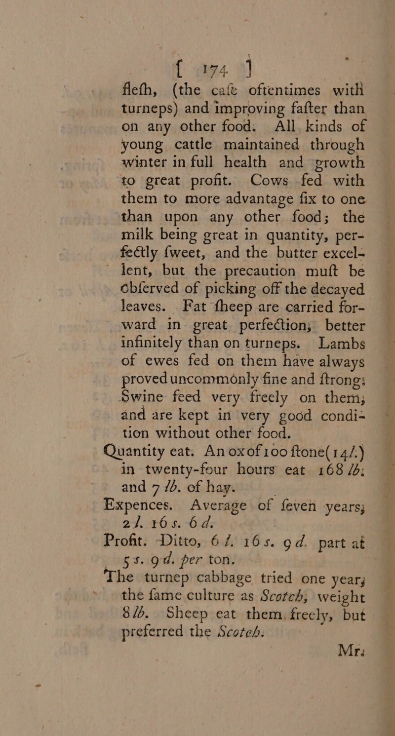 { m4] fleth, (the café oftentimes with turneps) and improving fafter than. on any other food. All, kinds of young cattle maintained through winter in full health and growth to great proft. Cows fed with them to more advantage fix to one than upon any other food; the milk being great in quantity, per- fectly {weet, and the butter excel- ~ dent, but the precaution muft be obferved of picking off the decayed leaves. Fat fheep are carried for- ward in great perfection; better infinitely than on turneps. Lambs of ewes fed on them have always proved uncommonly fine and ftrong: Swine feed very. freely on them; and are kept in very good condi- tion without other food. Quantity eat. An oxof100 ftone(14/.) in twenty-four hours eat 168 /: and 7 7b. of hay. ; Expences. Average of feven years; — 2/. 165. 6d. ; Profit. Ditto, 67. 165. gd. part at 5%. od. per ton. he turnep cabbage tried one year; » the fame culture as Scotch; weight 8/6. Sheep eat them. freely, but preferred the Scotch. Mr: