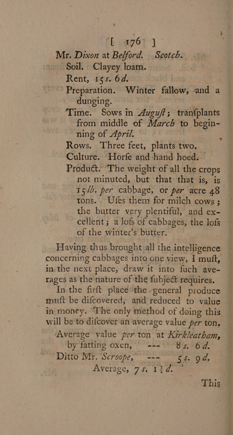 Mr. Dixon at Belford. Scotch. ~~ Soil. Clayey loam. Rent, 155. 6d. | Preparation. Winter fallow, and a dunging. Time. Sows in. Auguft; tran{plants from middle of March to begin- ning of April. | ts Rows. Three feet, plants two, Culture. Horfe and hand: hoed. Product. ‘The weight of all the crops not minuted, but that that is, is 15/5. per cabbage, or per acre 48 tons. . Ufes them for milch cows ; the butter very plentiful, and ex- cellent; a lofs of cabbages, the lofs of the winter’s butter. Having thus brought all the intelligence | concerning cabbages into one view, I mutt, in. the next place, draw it into fuch ave- rages as the nature of the fubje&amp;t requires. Inthe firft place the - general produce muft be difcovered; and reduced to value in.money. ‘The only method of doing this will be to difcover an average value per ton, Average value per ton at Kirk/eatham, by fatting oxen, === ~ 85. 6d. Ditto Mr. Scroope, --- 5 5. gd. Average, 7S At Qe This ©