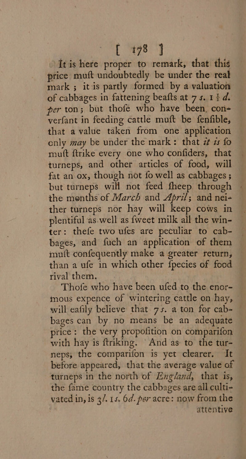 ea hae It is here proper to remark, that this price muft undoubtedly be under the real mark ; itis partly formed by a valuation of cabbages in fattening beafts at 75. 13 d. per ton; but thofe who have been. con- verfant in feeding cattle muft be fenfible, that a value taken from one application only may be under the mark: that zt zs fo mutt ftrike every one who confiders, that turneps, and other articles of food, will fat an ox, though not fo well as cabbages ; but turneps will not feed fheep through ~ the menths of March and April; and nei- ther turneps nor hay will keep cows in plentiful as.well as {weet muk all the win- ter: thefe two ufes are peculiar to cab- bages, and fuch an application of them muit confequently make a greater return, than a ufe in which other {pecies of food rival them. Thofe who have been ufed to the enor- mous expence of wintering cattle on hay, will eafily believe that 75. a ton for cab- bages can by no means be an adequate price: the very propofition on comparifon with hay is ftriking. And as to the tur- neps; the comparifon is yet clearer. It before appeared, that the average value of turneps in the north of Exg/and, that is, the fame country the cabbages are all culti- vated in, is 3/. 15. 6d. per acre: now from the ? attentive